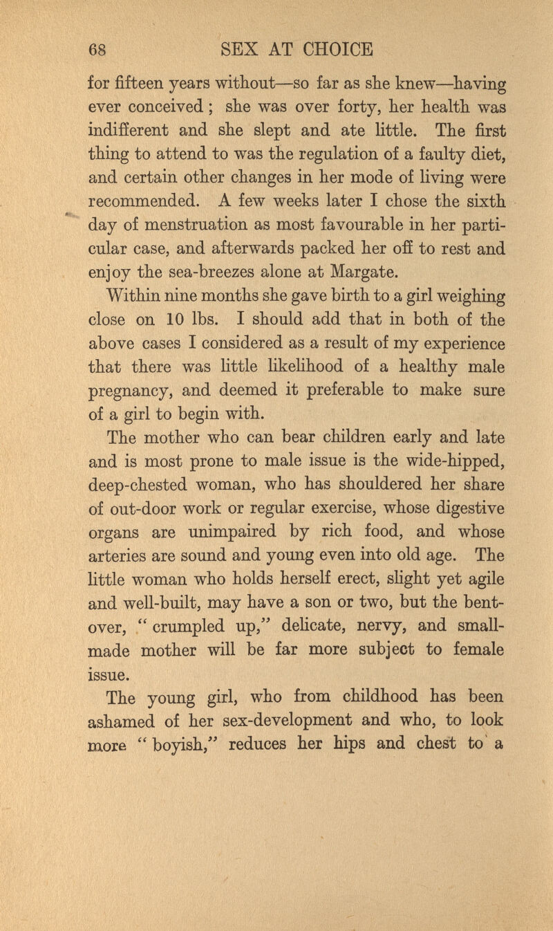 68 SEX AT CHOICE for fifteen years without—so far as she knew—having ever conceived ; she was over forty, her health was indifíerent and she slept and ate little. The first thing to attend to was the regulation of a faulty diet, and certain other changes in her mode of living were recommended. A few weeks later I chose the sixth day of menstruation as most favourable in her parti¬ cular case, and afterwards packed her ofí to rest and enjoy the sea-breezes alone at Margate. Within nine months she gave birth to a girl weighing close on 10 lbs. I should add that in both of the above cases I considered as a result of my experience that there was little likelihood of a healthy male pregnancy, and deemed it preferable to make sure of a girl to begin with. The mother who can bear children early and late and is most prone to male issue is the wide-hipped, deep-chested woman, who has shouldered her share of out-door work or regular exercise, whose digestive organs are unimpaired by rich food, and whose arteries are sound and young even into old age. The little woman who holds herself erect, sHght yet agile and well-built, may have a son or two, but the bent- over,  crumpled up,'' dehcate, nervy, and small- made mother will be far more subject to female issue. The young girl, who from childhood has been ashamed of her sex-development and who, to look more  boyish,'' reduces her hips and chest to a