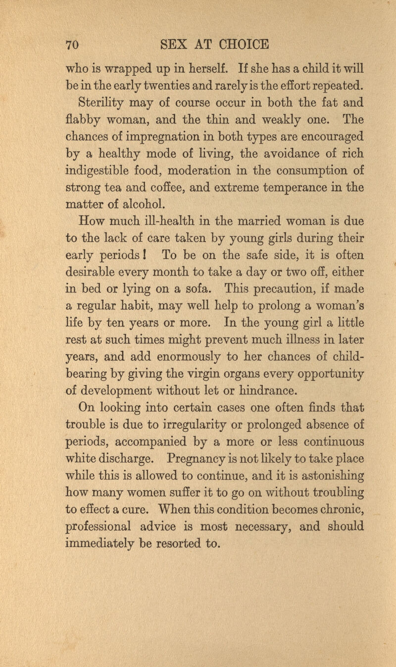 70 SEX AT CHOICE who is wrapped up in herself. If she has a child it will be in the early twenties and rarely is the efíort repeated. SteriKty may of course occur in both the fat and flabby woman, and the thin and weakly one. The chances of impregnation in both types are encouraged by a healthy mode of living, the avoidance of rich indigestible food, moderation in the consumption of strong tea and cofíee, and extreme temperance in the matter of alcohol. How much ill-health in the married woman is due to the lack of care taken by young girls during their early periods Í To be on the safe side, it is often desirable every month to take a day or two ofí, either in bed or lying on a sofa. This precaution, if made a regular habit, may well help to prolong a woman's life by ten years or more. In the young girl a httle rest at such times might prevent much illness in later years, and add enormously to her chances of child- bearing by giving the virgin organs every opportunity of development without let or hindrance. On looking into certain cases one often finds that trouble is due to irregularity or prolonged absence of periods, accompanied by a more or less continuous white discharge. Pregnancy is not likely to take place while this is allowed to continue, and it is astonishing how many women suffer it to go on without troubling to efíect a cure. When this condition becomes chronic, professional advice is most necessary, and should immediately be resorted to.