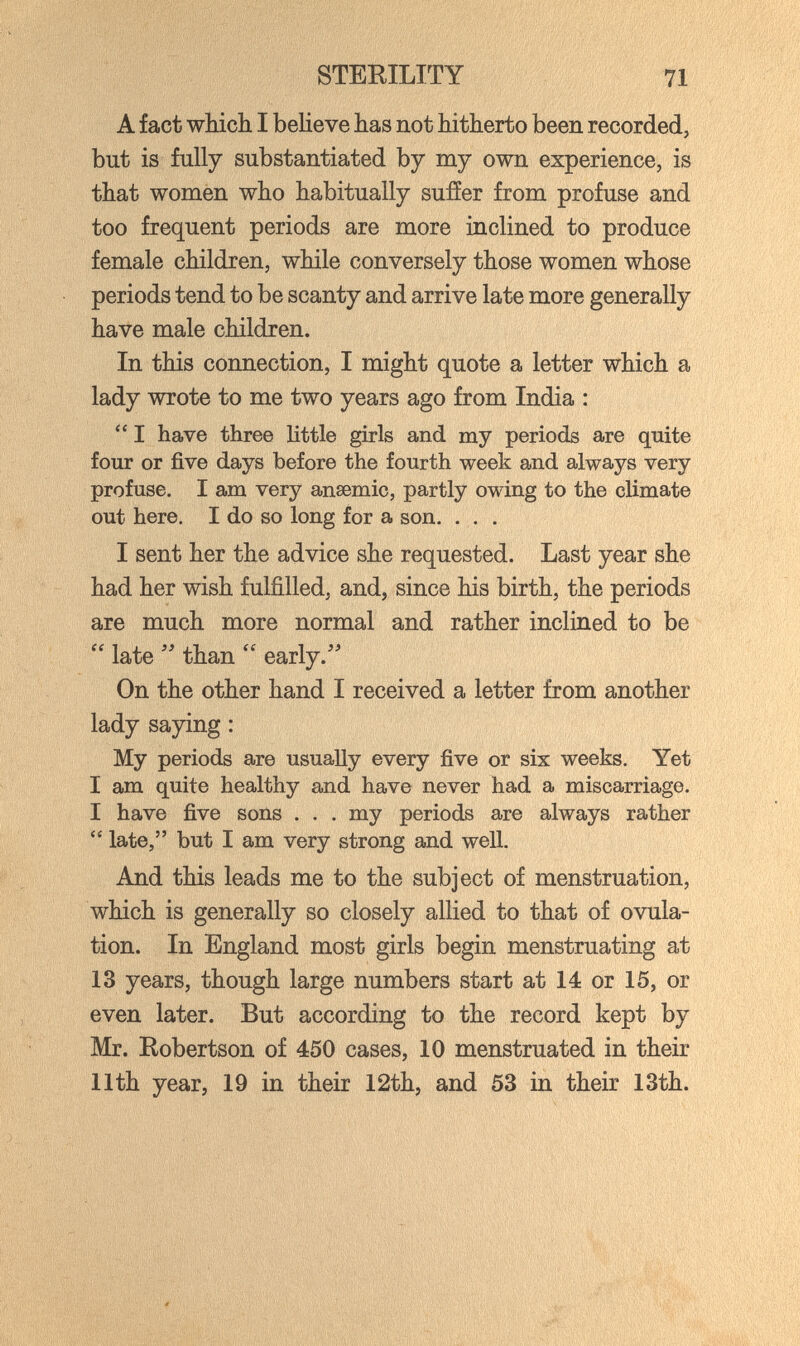 STERILITY 71 A fact which I believe has not hitherto been recorded, but is fully substantiated by my own experience, is that women who habitually sufíer from profuse and too frequent periods are more inclined to produce female children, while conversely those women whose periods tend to be scanty and arrive late more generally have male children. In this connection, I might quote a letter which a lady wrote to me two years ago from India :  I have three little girls and my periods are quite four or five days before the fourth week and always very profuse. I am verj?^ anaemic, partly owing to the climate out here. I do so long for a son. . . . I sent her the advice she requested. Last year she had her wish fulfilled, and, since his birth, the periods are much more normal and rather inclined to be  late than  early.' On the other hand I received a letter from another lady saying : My periods are usually every five or six weeks. Yet I am quite healthy and have never had a miscarriage. I have five sons . . . my periods are always rather  late, but I am very strong and well. And this leads me to the subject of menstruation, which is generally so closely allied to that of ovula¬ tion. In England most girls begin menstruating at 13 years, though large numbers start at 14 or 15, or even later. But according to the record kept by Mr. Robertson of 450 cases, 10 menstruated in their 11th year, 19 in their 12th, and 53 in their 13th.