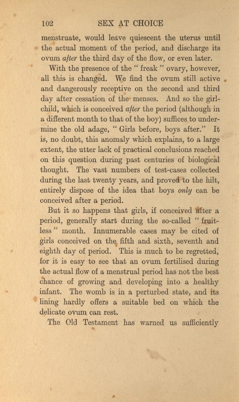 102 SEX AT CHOICE menstruate, would leäve quiescent the uterus until the actual moment of the period, and discharge its ovum after the third day of the flow, or even later. With the presence of the freak  ovary, however, all this- is changed. We find the ovum still active « and dangerously receptive on the second and third day after cessation of the menses. And so the girl- child, which is conceived after the period (although in a different month to that of the boy) suffices to under¬ mine the old adage,  Girls before, boys after. It is, no doubt, this anomaly which explains, to a large extent, the utter lack of practical conclusions reached on this question during past centuries of biological thought. The vast numbers of test-cases collected during the last twenty years, and proved to the hilt, entirely dispose of the idea that boys only can be conceived after a period. But it so happens that girls, if conceived §fter a period, generally start during the so-called  fruit¬ less  month. Innumerable cases may be cited of girls conceived on the fifth and sixth, seventh and eighth day of period. This is much to be regretted, for it is easy to see that an ovum fertilised during the actual flow of a menstrual period has not the best chance of growing and developing into a healthy infant. The womb is in a perturbed state, and its lining hardly offers a suitable bed on which the delicate ovum can rest. The Old Testament has warned us sufficiently