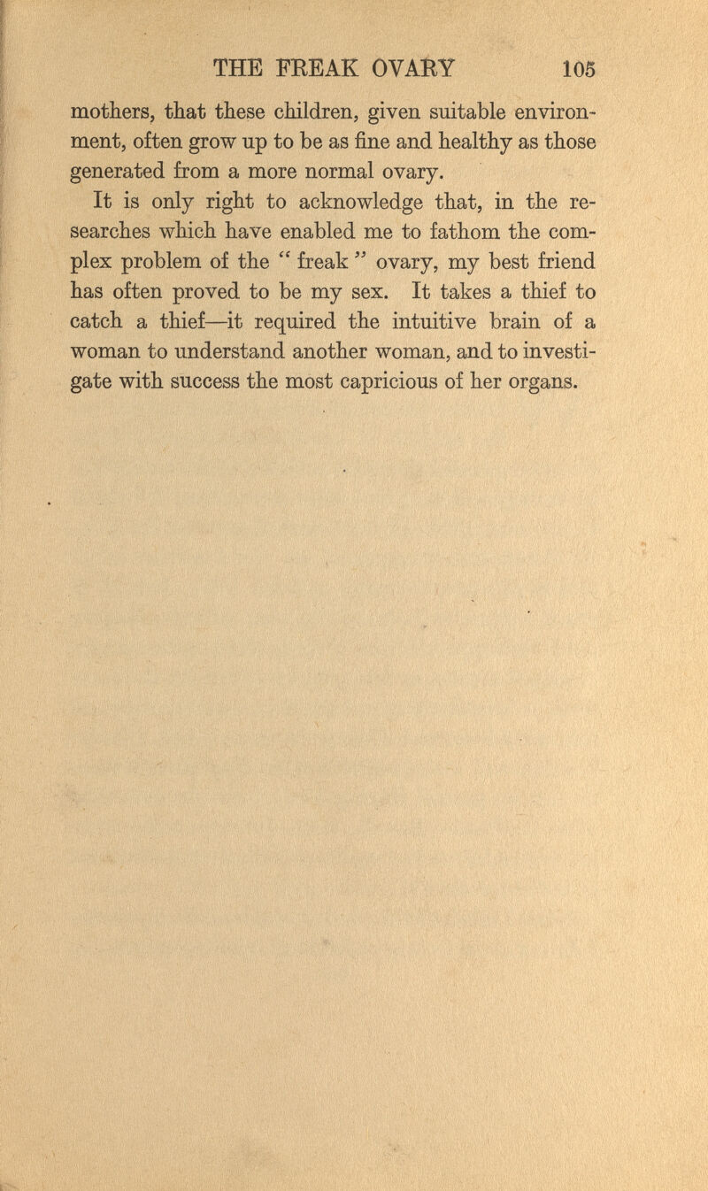 THE FEEAK OVAÎiY 105 mothers, tbat these children, given suitable environ¬ ment, often grow up to be as fine and healthy as those generated from a more normal ovary. It is only right to acknowledge that, in the re¬ searches which have enabled me to fathom the com¬ plex problem of the  freak ovary, my best friend has often proved to be my sex. It takes a thief to catch a thief—it required the intuitive brain of a woman to understand another woman, and to investi¬ gate with success the most capricious of her organs. , i >• lilSÄil < ' 'i-
