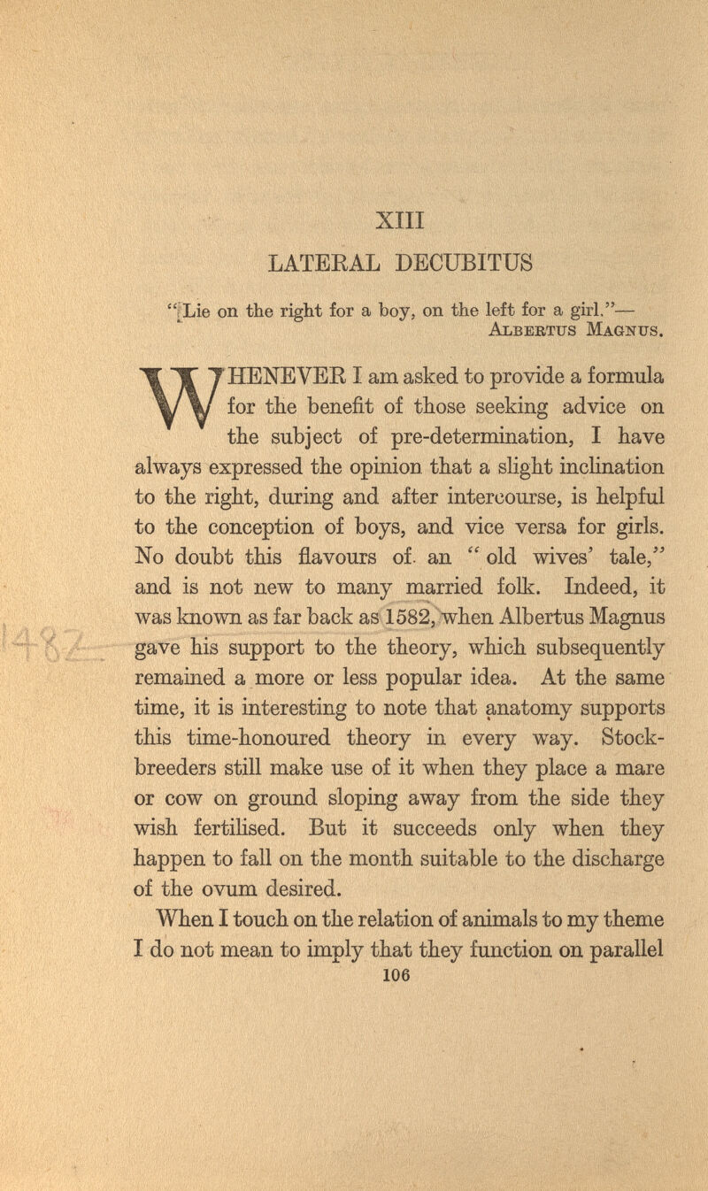 XIII LATERAL DECUBITUS [Lie on the right for a boy, on the left for a girl.^— Albertus Magnus. WHENEVER I am asked to provide a formula for tHe benefit of those seeking advice on the subject of pre-determination, I have always expressed the opinion that a slight inclination to the right, during and after intercourse, is helpful to the conception of boys, and vice versa for girls. No doubt this flavours of. an  old wives' tale,'' and is not new to many married folk. Indeed, it was known as far back as 1582, when Albertus Magnus gave his support to the theory, which subsequently remained a more or less popular idea. At the same time, it is interesting to note that anatomy supports this time-honoured theory in every w^ay. Stock¬ breeders still make use of it when they place a mare or cow on ground sloping away from the side they wish fertilised. But it succeeds only when they happen to fall on the month suitable to the discharge of the ovum desired. When I touch on the relation of animals to my theme I do not mean to imply that they function on parallel 106