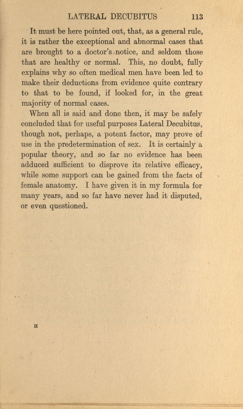 LATERAL DECUBITUS 113 It must be here pointed out, that, as a general rule, it is rather the exceptional and abnormal cases that are brought to a doctor's notice, and seldom those that are healthy or normal. This, no doubt, fully explains why so often medical men have been led to make their deductions from evidence quite contrary to that to be found, if looked for, in the great majority of normal cases. When all is said and done then, it may be safely concluded that for useful purposes Lateral Decubitus, though not, perhaps, a potent factor, may prove of use in the predetermination of sex. It is certainly a popular theory, and so far no evidence has been adduced sufficient to disprove its relative efficacy, while some support can be gained from the facts of female anatomy. I have given it in my formula for many years, and so far have never had it disputed, or even questioned. / j , 1 f' ц, H ïi' 1.