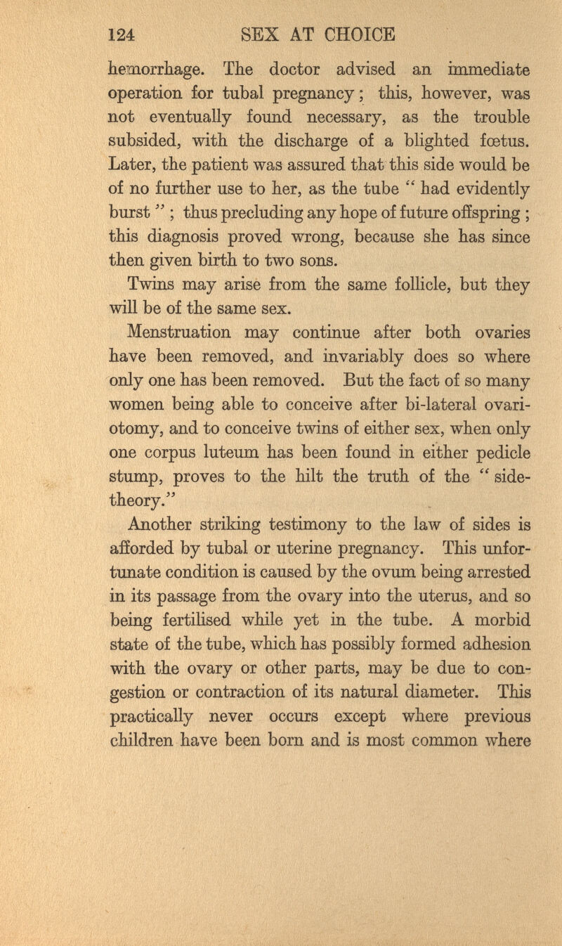124 SEX AT CHOICE hemorrhage. The doctor advised an immediate operation for tubal pregnancy ; this, however, was not eventually found necessary, as the trouble subsided, with the discharge of a blighted fœtus. Later, the patient was assured that this side would be of no further use to her, as the tube  had evidently burst  ; thus precluding any hope of future offspring ; this diagnosis proved wrong, because she has since then given birth to two sons. Twins may arise from the same follicle, but they will be of the same sex. Menstruation may continue after both ovaries have been removed, and invariably does so where only one has been removed. But the fact of so many women being able to conceive after bi-lateral ovari¬ otomy, and to conceive twins of either sex, when only one corpus luteum has been found in either pedicle stump, proves to the hilt the truth of the side- theory. Another striking testimony to the law of sides is afforded by tubal or uterine pregnancy. This imfor- tunate condition is caused by the ovum being arrested in its passage from the ovary into the uterus, and so being fertilised while yet in the tube. A morbid state of the tube, which has possibly formed adhesion with the ovary or other parts, may be due to con¬ gestion or contraction of its natural diameter. This practically never occurs except where previous children have been born and is most common where