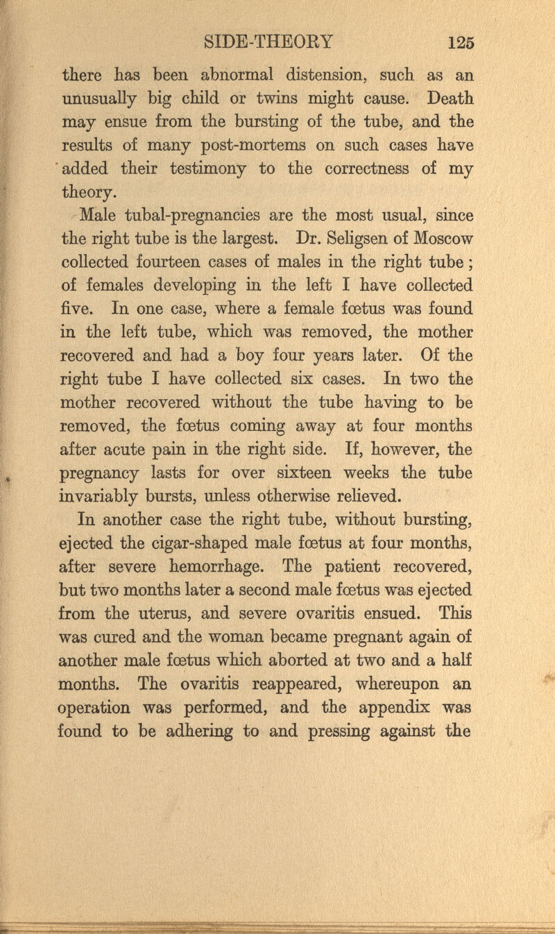 SIDE-THEORY 125 there has been abnormal distension, such as an unusually big child or twins might cause. Death may ensue from the bursting of the tube, and the results of many post-mortems on such cases have added their testimony to the correctness of my theory. Male tubal-pregnancies are the most usual, since the right tube is the largest. Dr. Seligsen of Moscow collected fourteen cases of males in the right tube ; of females developing in the left I have collected five. In one case, where a female foetus was found in the left tube, which was removed, the mother recovered and had a boy four years later. Of the right tube I have collected six cases. In two the mother recovered without the tube having to be removed, the foetus coming away at four months after acute pain in the right side. If, however, the pregnancy lasts for over sixteen weeks the tube invariably bursts, unless otherwise reheved. In another case the right tube, without bursting, ejected the cigar-shaped male fœtus at four months, after severe hemorrhage. The patient recovered, but two months later a second male foetus was ejected from the uterus, and severe ovaritis ensued. This was cured and the woman became pregnant again of another male foetus which aborted at two and a half months. The ovaritis reappeared, whereupon an operation was performed, and the appendix was found to be adhering to and pressing against the V