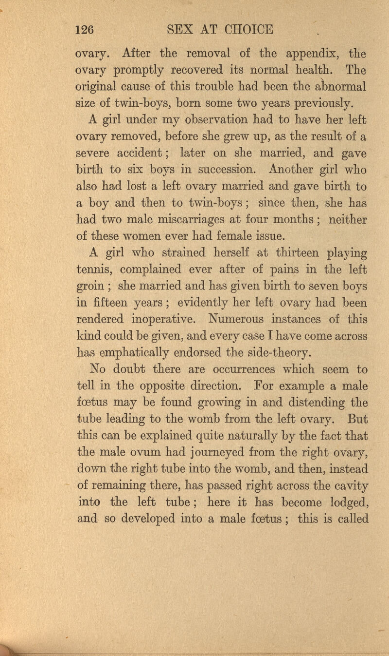 126 SEX AT CHOICE ovary. After the removal of tbe appendix, the ovary promptly recovered its normal health. The original cause of this trouble had been the abnormal size of twin-boys, born some two years previously. A girl under my observation had to have her left ovary removed, before she grew up, as the result of a severe accident ; later on she married, and gave birth to six boys in succession. Another girl who also had lost a left ovary married and gave birth to a boy and then to twin-boys ; since then, she has had two male miscarriages at four months ; neither of these women ever had female issue. A girl who strained herself at thirteen playing tennis, complained ever after of pains in the left groin ; she married and has given birth to seven boys in fifteen years ; evidently her left ovary had been rendered inoperative. Numerous instances of this kind could be given, and every case I have come across has emphatically endorsed the side-theory. No doubt there are occurrences which seem to tell in the opposite direction. For example a male foetus may be found growing in and distending the tube leading to the womb from the left ovary. But this can be explained quite naturally by the fact that the male ovum had journeyed from the right ovary, down the right tube into the womb, and then, instead of remaining there, has passed right across the cavity into the left tube ; here it has become lodged, and so developed into a male foetus ; this is called