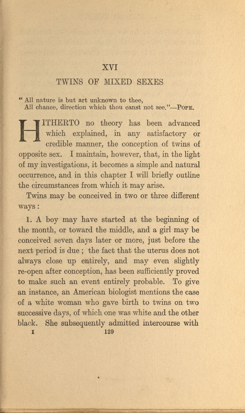 XVI TWINS OF MIXED SEXES  All nature is but art unknown to thee, All chance, direction which thou canst not see.—Pope. Hitherto no theory has been advanced which explained, in any satisfactory or credible manner, the conception of twins of opposite sex. I maintain, however, that, in the light of my investigations, it becomes a simple and natural occurrence, and in this chapter I will briefly outline the circumstances from which it may arise. Twins may be conceived in two or three difíerent ways : 1. A boy may have started at the beginning of the month, or toward the middle, and a girl may be conceived seven days later or more, just before the next period is due ; the fact that the uterus does not always close up entirely, and may even slightly re-open after conception, has been sufficiently proved to make such an event entirely probable. To give an instance, an American biologist mentions the case of a white woman who gave birth to twins on two successive days, of which one was white and the other black. She subsequently admitted intercourse with 1 129