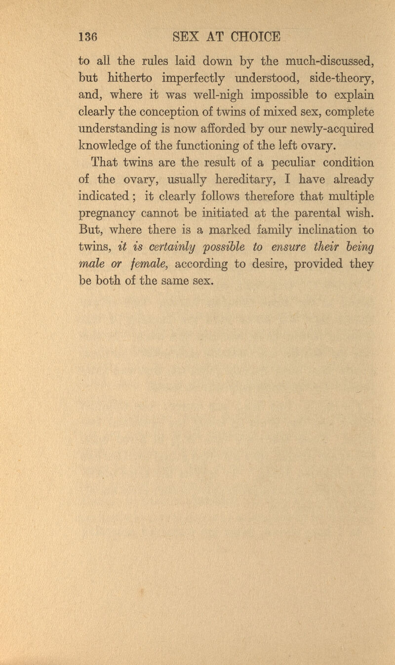 136 SEX AT CHOICE to all the rales laid down by the much-discussed, but hitherto imperfectly understood, side-theory, and, where it was well-nigh impossible to explain clearly the conception of twins of mixed sex, complete understanding is now afíorded by our newly-acquired knowledge of the functioning of the left ovary. That twins are the result of a peculiar condition of the ovary, usually hereditary, I have already indicated ; it clearly follows therefore that multiple pregnancy cannot be initiated at the parental wish. But, where there is a marked family inclination to twins, it is certainly possible to ensure their being male or female, according to desire, provided they be both of the same sex.