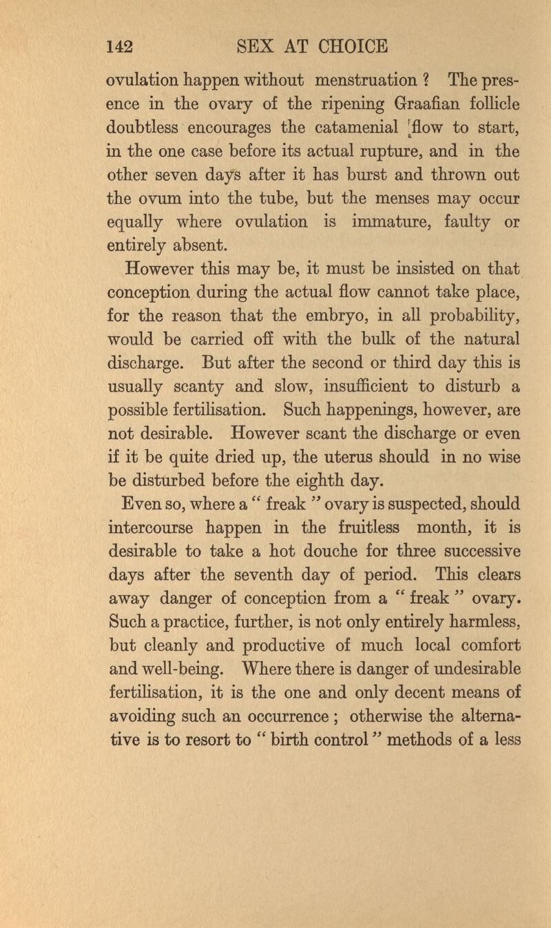 142 SEX AT CHOICE ovulation happen without menstruation ? The pres¬ ence in the ovary of the ripening Graafian follicle doubtless encourages the catamenial inflow to start, in the one case before its actual rupture, and in the other seven days after it has burst and thrown out the ovum into the tube, but the menses may occur equally where ovulation is immature, faulty or entirely absent. However this may be, it must be insisted on that conception during the actual flow cannot take place, for the reason that the embryo, in all probability, would be carried ofí with the bulk of the natural discharge. But after the second or third day this is usually scanty and slow, insufficient to disturb a possible fertilisation. Such happenings, however, are not desirable. However scant the discharge or even if it be quite dried up, the uterus should in no wise be disturbed before the eighth day. Even so, where a  freak ovary is suspected, should intercourse happen in the fruitless month, it is desirable to take a hot douche for three successive days after the seventh day of period. This clears away danger of conception from a  freak  ovary. Such a practice, further, is not only entirely harmless, but cleanly and productive of much local comfort and well-being. Where there is danger of undesirable fertilisation, it is the one and only decent means of avoiding such an occurrence ; otherwise the alterna¬ tive is to resort to  birth control methods of a less