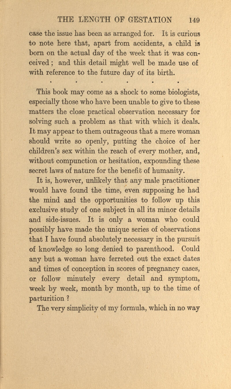 THE LENGTH OF GESTATION 149 case the issue has been as arranged for. It is curious to note here that, apart from accidents, a child iis born on the actual day of the week that it was con¬ ceived ; and this detail might well be made use of with reference to the future day of its birth. • ••••• This book may come as a shock to some biologists, especially those who have been unable to give to these matters the close practical observation necessary for solving such a problem as that with which it deals. It may appear to them outrageous that a mere woman should write so openly, putting the choice of her children's sex within the reach of every mother, and, without compunction or hesitation, expounding these secret laws of nature for the benefifc of humanity. It is, however, unhkely that any male practitioner would have found the time, even supposing he had the mind and the opportunities to follow up this exclusive study of one subject in all its minor details and side-issues. It is only a woman who could possibly have made the unique series of observations that I have found absolutely necessary in the pursuit of knowledge so long denied to parenthood. Could any but a woman have ferreted out the exact dates and times of conception in scores of pregnancy cases, or follow minutely every detail and symptom, week by week, month by month, up to the time of parturition ? The very simplicity of my formula, which in no way