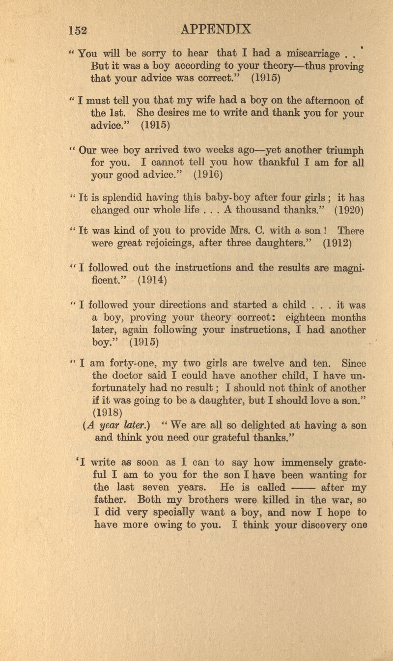 152 APPENDIX  You will be sorry to hear that I had a miscarriage . . But it was a boy according to your theory—thus proving that your advice was correct. (1915)  I must tell you that my wife had a boy on the afternoon of the 1st, She desires me to write and thank you for your advice. (1915)  Our wee boy arrived two weeks ago—yet another triumph for you. I cannot tell you how thankful I am for all your good advice. (1916)  It is splendid having this baby-boy after four girls ; it has changed our whole life ... A thousand thanks. (1920)  It was kind of you to provide Mrs, C. with a son ! There were great rejoicings, after three daughters, (1912)  I followed out the instructions and the results are magni¬ ficent. (1914)  I followed your directions and started a child ... it was a boy, proving your theory correct: eighteen months later, again following your instructions, I had another boy. (1915)  I am forty-one, my two girls are twelve and ten. Since the doctor said I could have another child, I have un¬ fortunately had no result ; I should not think of another if it was going to be a daughter, but I should love a son. (1918) (A year later.)  We are all so delighted at having a son and think you need our grateful thanks. 'I write as soon as I can to say how immensely grate¬ ful I am to you for the son I have been wanting for the last seven years. He is called  after my father. Both my brothers were killed in the war, so I did very specially want a boy, and now I hope to have more owing to you. I think your discovery one