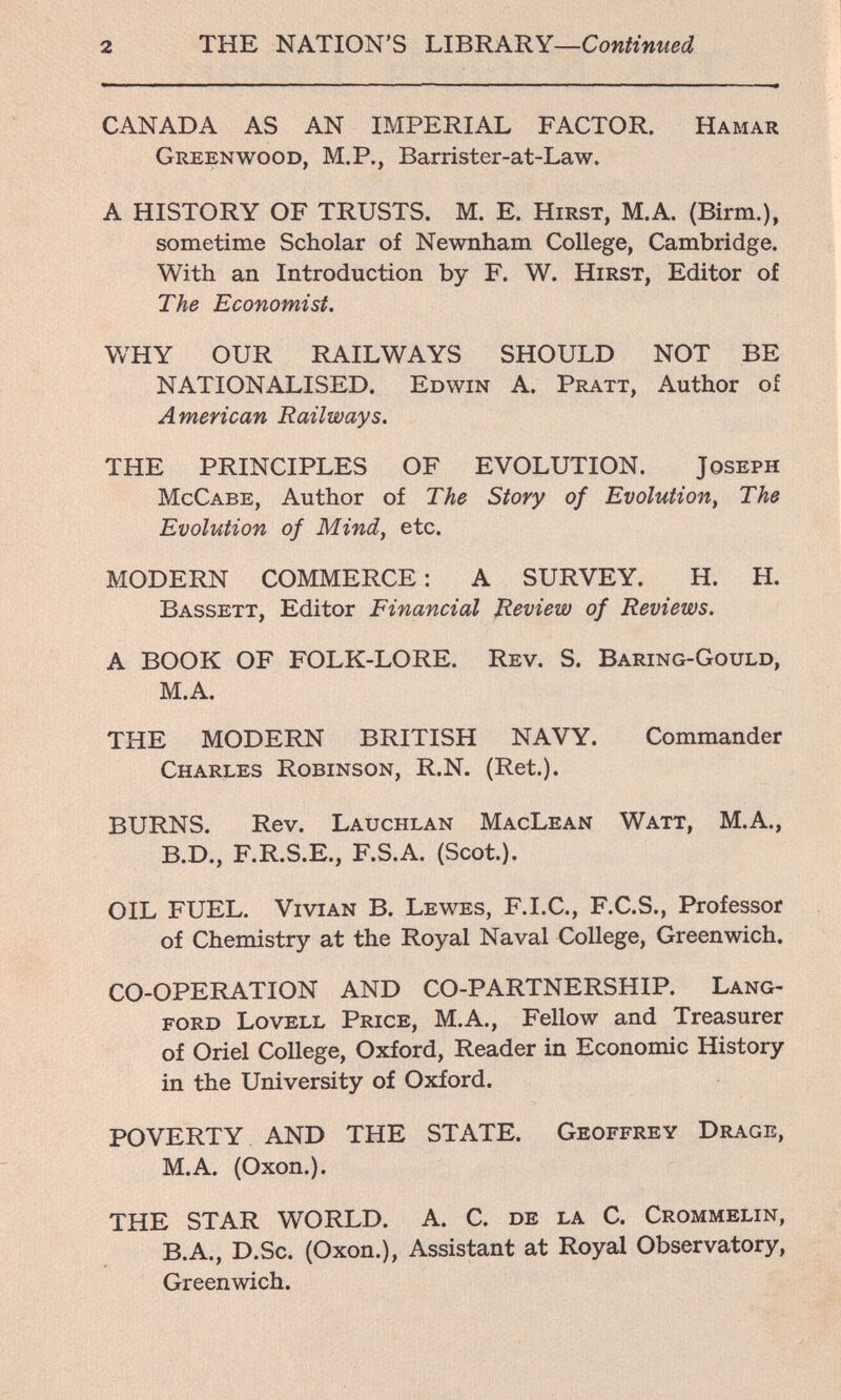 2 THE NATION'S 1АВиАШ—Continued CANADA AS AN IMPERIAL FACTOR. Hamar Greenwood, M.P., Barrister-at-Law. A HISTORY OF TRUSTS. M. E. Hirst, M.A. (Birm.), sometime Scholar of Newnham College, Cambridge. With an Introduction by F. W. Hirst, Editor of The Economist. WHY OUR RAILWAYS SHOULD NOT BE NATIONALISED. Edwin A. Pratt, Author of American Railways. THE PRINCIPLES OF EVOLUTION. Joseph McCabe, Author of The Story of Evolution^ The Evolution of Mind, etc. MODERN COMMERCE : A SURVEY. H. H. Bassett, Editor Financial Review of Reviews. A BOOK OF FOLK-LORE. Rev. S. Baring-Gould, M.A. THE MODERN BRITISH NAVY. Commander Charles Robinson, R.N. (Ret.). BURNS. Rev. Lauchlan MacLean Watt, M.A., B.D., F.R.S.E., F.S.A. (Scot.). OIL FUEL. Vivian B. Lewes, F.I.C., F.C.S., Professor of Chemistry at the Royal Naval College, Greenwich. CO-OPERATION AND CO-PARTNERSHIP. Lang- ford Lovell Price, М.А., Fellow and Treasurer of Oriel College, Oxford, Reader in Economic History in the University of Oxford. POVERTY AND THE STATE. Geoffrey Drage, M.A. (Oxon.). THE STAR WORLD. A. C. de la C. Crommelin, B.A., D.Sc. (Oxon.), Assistant at Royal Observatory, Greenwich.