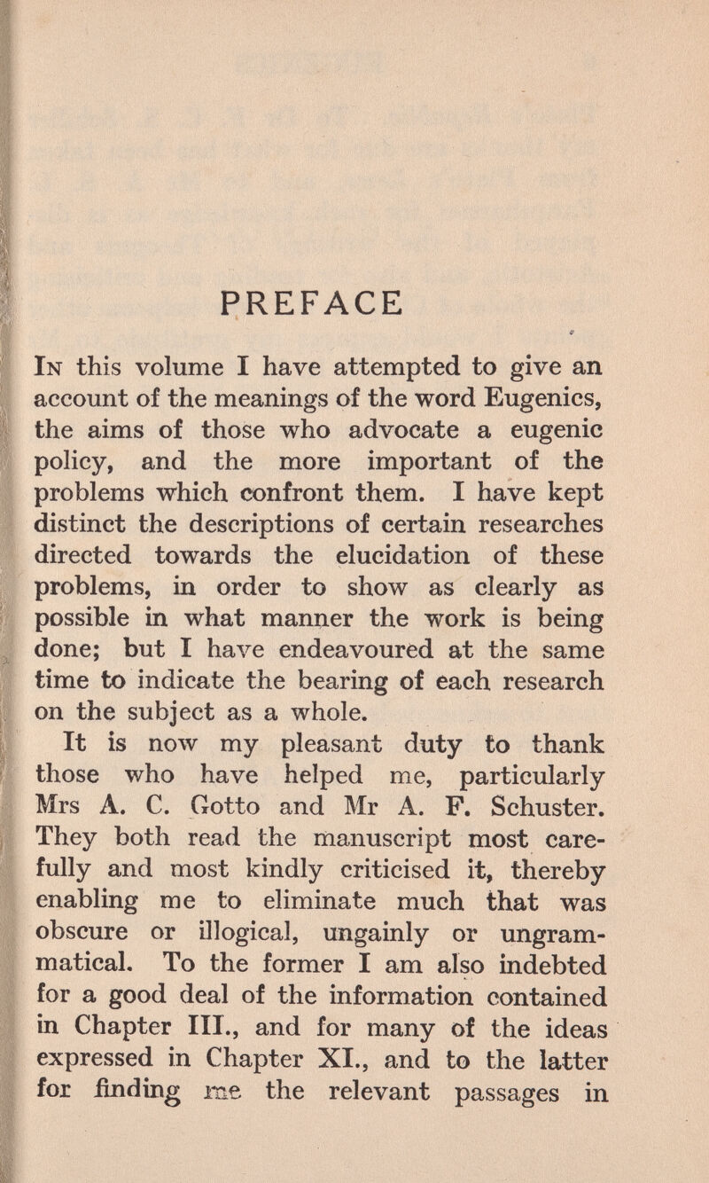 PREFACE 9 In this volume I have attempted to give an account of the meanings of the word Eugenics, the aims of those who advocate a eugenic policy, and the more important of the problems which confront them. I have kept distinct the descriptions of certain researches directed towards the elucidation of these problems, in order to show as clearly as possible in what manner the work is being done; but I have endeavoured at the same time to indicate the bearing of each research on the subject as a whole. It is now my pleasant duty to thank those who have helped me, particularly Mrs A. C. Gotto and Mr A. F. Schuster. They both read the manuscript most care¬ fully and most kindly criticised it, thereby enabling me to eliminate much that was obscure or illogical, ungainly or ungram- matical. To the former I am also indebted for a good deal of the information contained in Chapter III., and for many of the ideas expressed in Chapter XI., and to the latter for finding me the relevant passages in