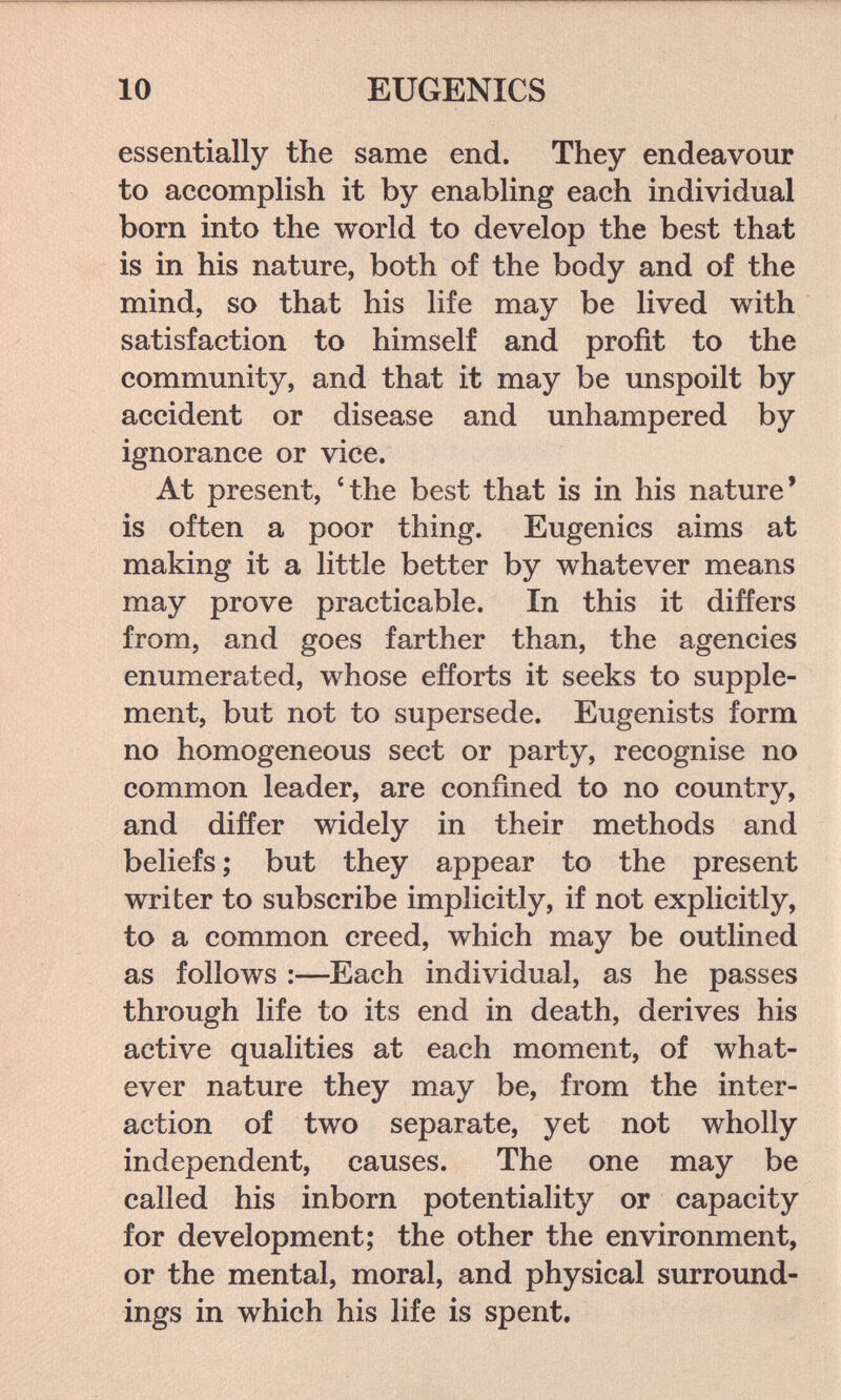 10 EUGENICS essentially the same end. They endeavour to accomplish it by enabling each individual born into the world to develop the best that is in his nature, both of the body and of the mind, so that his life may be lived with satisfaction to himself and profit to the community, and that it may be unspoilt by accident or disease and unhampered by ignorance or vice. At present, 'the best that is in his nature' is often a poor thing. Eugenics aims at making it a little better by whatever means may prove practicable. In this it differs from, and goes farther than, the agencies enumerated, whose efforts it seeks to supple¬ ment, but not to supersede. Eugenists form no homogeneous sect or party, recognise no common leader, are confined to no country, and differ widely in their methods and beliefs ; but they appear to the present writer to subscribe implicitly, if not explicitly, to a common creed, which may be outlined as follows :—Each individual, as he passes through life to its end in death, derives his active qualities at each moment, of what¬ ever nature they may be, from the inter¬ action of two separate, yet not wholly independent, causes. The one may be called his inborn potentiality or capacity for development; the other the environment, or the mental, moral, and physical surround¬ ings in which his life is spent.