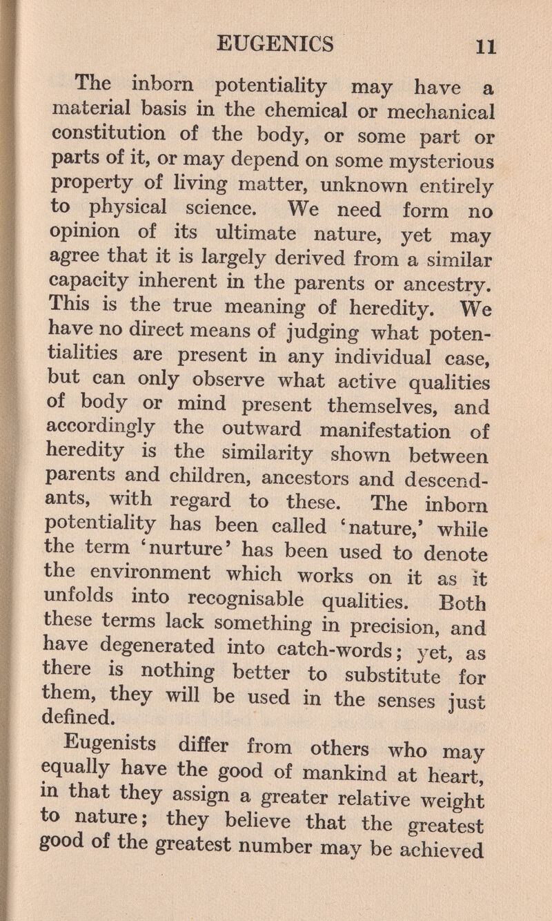 EUGENICS 11 The inborn potentiality may have a material basis in the chemical or mechanical constitution of the body, or some part or parts of it, or may depend on some mysterious property of living matter, unknown entirely to physical science. We need form no opinion of its ultimate nature, yet may agree that it is largely derived from a similar capacity inherent in the parents or ancestry. This is the true meaning of heredity. We have no direct means of judging what poten¬ tialities are present in any individual case, but can only observe what active qualities of body or mind present themselves, and accordingly the outward manifestation of heredity is the similarity shown between parents and children, ancestors and descend¬ ants, with regard to these. The inborn potentiality has been called 'nature,* while the term 'nurture' has been used to denote the environment which works on it as it unfolds into recognisable qualities. Both these terms lack something in precision, and have degenerated into catch-words; yet, as there is nothing better to substitute for them, they will be used in the senses just defined. Eugenists differ from others who may equally have the good of mankind at heart, in that they assign a greater relative weight to nature; they believe that the greatest good of the greatest number may be achieved