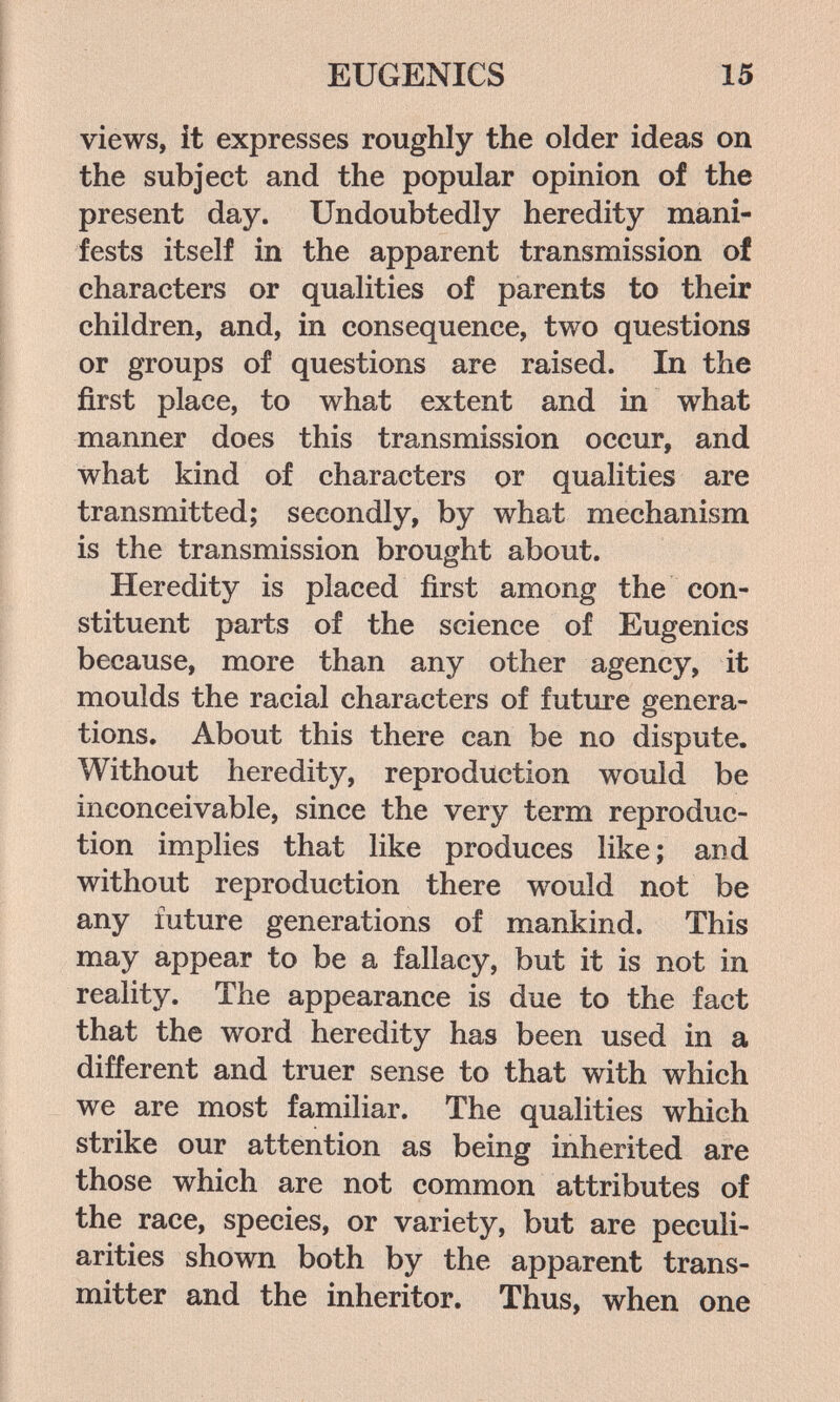 EUGENICS 15 views, it expresses roughly the older ideas on the subject and the popular opinion of the present day. Undoubtedly heredity mani¬ fests itself in the apparent transmission of characters or qualities of parents to their children, and, in consequence, two questions or groups of questions are raised. In the first place, to what extent and in what manner does this transmission occur, and what kind of characters or qualities are transmitted; secondly, by what mechanism is the transmission brought about. Heredity is placed first among the con¬ stituent parts of the science of Eugenics because, more than any other agency, it moulds the racial characters of future genera¬ tions, About this there can be no dispute. Without heredity, reproduction would be inconceivable, since the very term reproduc¬ tion implies that like produces like; and without reproduction there w^uld not be any future generations of mankind. This may appear to be a fallacy, but it is not in reality. The appearance is due to the fact that the word heredity has been used in a different and truer sense to that with which we are most familiar. The qualities which strike our attention as being inherited are those which are not common attributes of the race, species, or variety, but are peculi¬ arities shown both by the apparent trans¬ mitter and the inheritor. Thus, when one