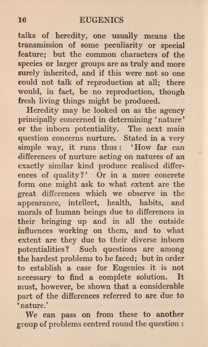 16 EUGENICS talks of heredity, one usually means the transmission of some peculiarity or special feature; but the common characters of the species or larger groups are as truly and more surely inherited, and if this were not so one could not talk of reproduction at all; there would, in fact, be no reproduction, though fresh living things might be produced. Heredity may be looked on as the agency principally concerned in determining 'nature' or the inborn potentiality. The next main question concerns nurture. Stated in a very simple way, it runs thus : *How far can differences of nurture acting on natures of an exactly similar kind produce realised differ¬ ences of quality?' Or in a more concrete form one might ask to what extent are the great differences which we observe in the appearance, intellect, health, habits, and morals of human beings due to differences in their bringing up and in all the outside influences working on them, and to what extent are they due to their diverse inborn potentialities ? Such questions are among the hardest problems to be faced; but in order to establish a case for Eugenics it is not necessary to find a complete solution. It must, however, be shown that a considerable part of the differences referred to are due to •nature.' We can pass on from these to another group of problems centred round the question :