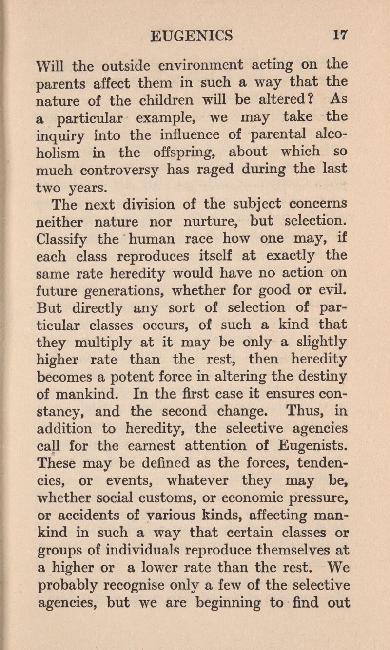 EUGENICS 17 Will the outside environment acting on the parents affect them in such a way that the nature of the children will be altered? As a particular example, we may take the inquiry into the influence of parental alco¬ holism in the offspring, about which so much controversy has raged during the last two years. The next division of the subject concerns neither nature nor nurture, but selection. Classify the human race how one may, if each class reproduces itself at exactly the same rate heredity would have no action on future generations, whether for good or evil. But directly any sort of selection of par¬ ticular classes occurs, of such a kind that they multiply at it may be only a slightly higher rate than the rest, then heredity becomes a potent force in altering the destiny of mankind. In the first case it ensures con¬ stancy, and the second change. Thus, in addition to heredity, the selective agencies call for the earnest attention of Eugenists. These may be defined as the forces, tenden¬ cies, or events, whatever they may be, whether social customs, or economic pressure, or accidents of various kinds, affecting man¬ kind in such a way that certain classes or groups of individuals reproduce themselves at a higher or a lower rate than the rest. We probably recognise only a few of the selective agencies, but we are beginning to find out