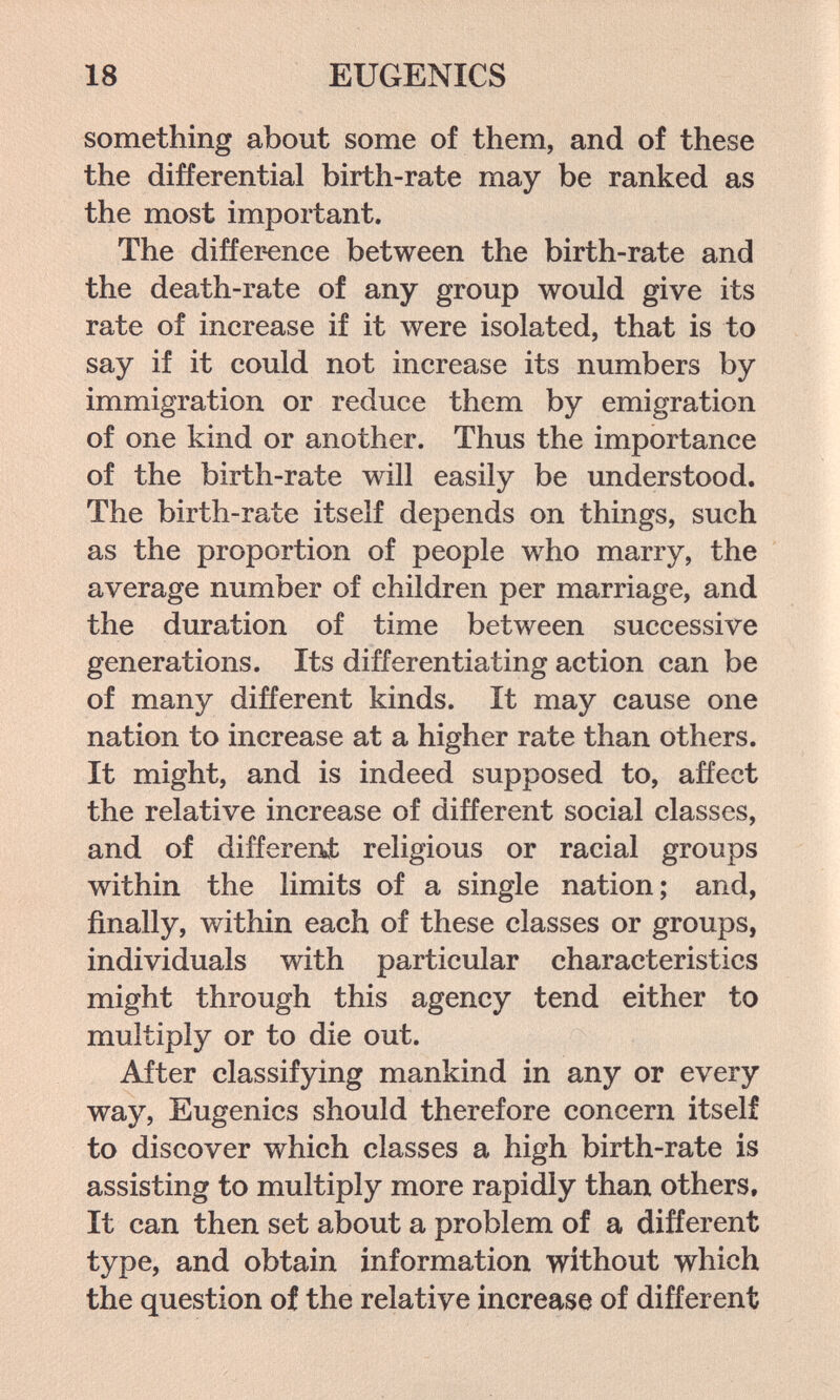 18 EUGENICS something about some of them, and of these the differential birth-rate may be ranked as the most important. The difference between the birth-rate and the death-rate of any group would give its rate of increase if it were isolated, that is to say if it could not increase its numbers by immigration or reduce them by emigration of one kind or another. Thus the importance of the birth-rate will easily be understood. The birth-rate itself depends on things, such as the proportion of people who marry, the average number of children per marriage, and the duration of time between successive generations. Its differentiating action can be of many different kinds. It may cause one nation to increase at a higher rate than others. It might, and is indeed supposed to, affect the relative increase of different social classes, and of differen>t religious or racial groups within the limits of a single nation; and, finally, within each of these classes or groups, individuals with particular characteristics might through this agency tend either to multiply or to die out. After classifying mankind in any or every way. Eugenics should therefore concern itself to discover which classes a high birth-rate is assisting to multiply more rapidly than others. It can then set about a problem of a different type, and obtain information without which the question of the relative increase of different?
