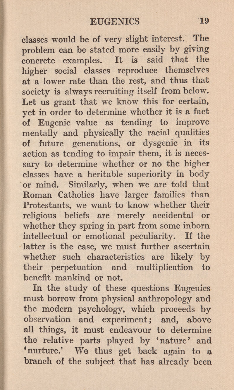 EUGENICS 19 classes would be of very slight interest. The problem can be stated more easily by giving concrete examples. It is said that the higher social classes reproduce themselves at a lower rate than the rest, and thus that society is always recruiting itself from below. Let us grant that we know this for certain, yet in order to determine whether it is a fact of Eugenic value as tending to improve mentally and physically the racial qualities of future generations, or dysgenic in its action as tending to impair them, it is neces¬ sary to determine whether or no the higher classes have a heritable superiority in body or mind. Similarly, when we are told that Roman Catholics have larger families than Protestants, we want to know whether their religious beliefs are merely accidental or whether they spring in part from some inborn intellectual or emotional peculiarity. If the latter is the case, we must further ascertain whether such characteristics are likely by their perpetuation and multiplication to benefit mankind or not. In the study of these questions Eugenics must borrow from physical anthropology and the modern psychology, which proceeds by observation and experiment ; and, above all things, it must endeavour to determine the relative parts played by 'nature' and •nurture.' We thus get back again to a branch of the subject that has already been