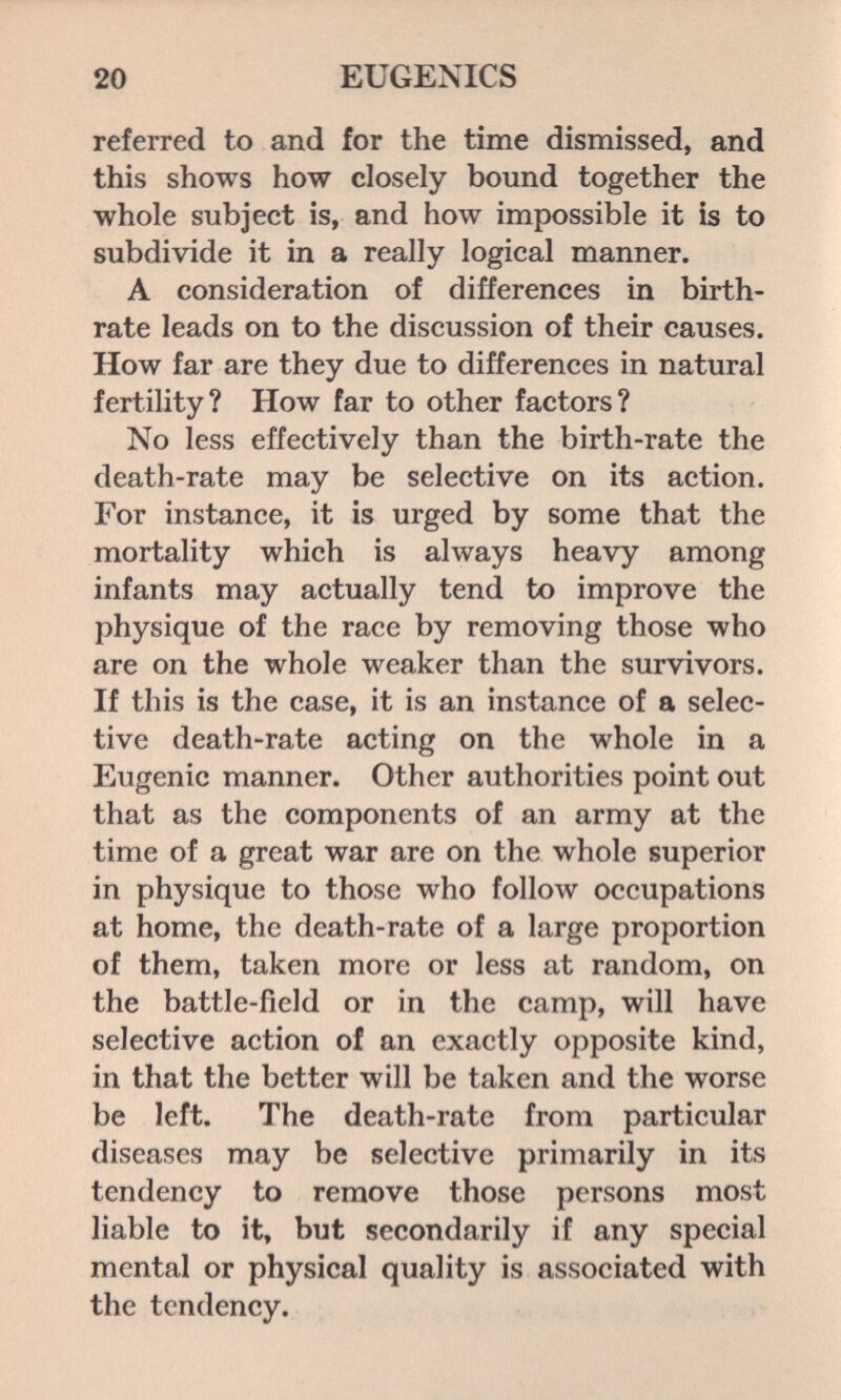 20 EUGENICS referred to and for the time dismissed, and this shows how closely bound together the whole subject is, and how impossible it is to subdivide it in a really logical manner. A consideration of differences in birth¬ rate leads on to the discussion of their causes. How far are they due to differences in natural fertility? How far to other factors? No less effectively than the birth-rate the death-rate may be selective on its action. For instance, it is urged by some that the mortality which is always heavy among infants may actually tend to improve the physique of the race by removing those who are on the whole weaker than the survivors. If this is the case, it is an instance of a selec¬ tive death-rate acting on the whole in a Eugenic manner. Other authorities point out that as the components of an army at the time of a great war are on the whole superior in physique to those who follow occupations at home, the death-rate of a large proportion of them, taken more or less at random, on the battle-field or in the camp, will have selective action of an exactly opposite kind, in that the better will be taken and the worse be left. The death-rate from particular diseases may be selective primarily in its tendency to remove those persons most liable to it, but secondarily if any special mental or physical quality is associated with the tendency.