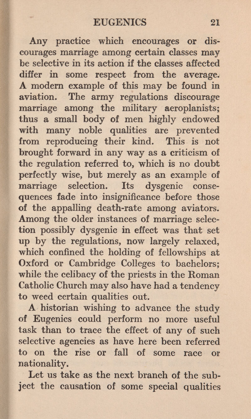 EUGENICS 21 Any practice which encourages or dis¬ courages marriage among certain classes may be selective in its action if the classes affected differ in some respect from the average. A modern example of this may be found in aviation. The army regulations discourage marriage among the military aeroplanists; thus a small body of men highly endowed with many noble qualities are prevented from reproducing their kind. This is not brought forward in any way as a criticism of the regulation referred to, which is no doubt perfectly wise, but merely as an example of marriage selection. Its dysgenic conse¬ quences fade into insignificance before those of the appalling death-rate among aviators. Among the older instances of marriage selec¬ tion possibly dysgenic in effect was that set up by the regulations, now largely relaxed, which confined the holding of fellowships at Oxford or Cambridge Colleges to bachelors; while the celibacy of the priests in the Roman Catholic Church may also have had a tendency to weed certain qualities out. A historian wishing to advance the study of Eugenics could perform no more useful task than to trace the effect of any of such selective agencies as have here been referred to on the rise or fall of some race or nationality. Let us take as the next branch of the sub¬ ject the causation of some special qualities