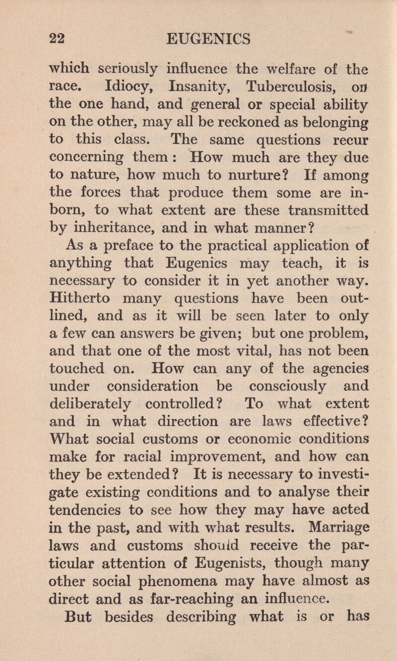 22 EUGENICS which seriously influence the welfare of the race. Idiocy, Insanity, Tuberculosis, or) the one hand, and general or special ability on the other, may all be reckoned as belonging to this class. The same questions recur concerning them : How much are they due to nature, how much to nurture? If among the forces that produce them some are in¬ born, to what extent are these transmitted by inheritance, and in what manner? As a preface to the practical application of anything that Eugenics may teach, it is necessary to consider it in yet another way. Hitherto many questions have been out¬ lined, and as it will be seen later to only a few can answers be given; but one problem, and that one of the most vital, has not been touched on. How can any of the agencies under consideration be consciously and deliberately controlled ? To what extent and in what direction are laws effective ? What social customs or economic conditions make for racial improvement, and how can they be extended? It is necessary to investi¬ gate existing conditions and to analyse their tendencies to see how they may have acted in the past, and with what results. Marriage laws and customs should receive the par¬ ticular attention of Eugenists, though many other social phenomena may have almost as direct and as far-reaching an influence. But besides describing what is or has