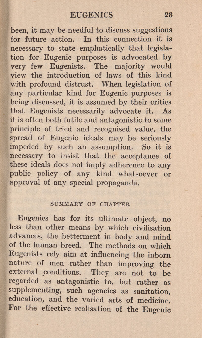 EUGEMICS 23 been, it may be needful to discuss suggestions for future action. In this connection it is necessary to state emphatically that legisla¬ tion for Eugenic purposes is advocated by very few Eugenists, The majority would view the introduction of laws of this kind with profound distrust. When legislation of any particular kind for Eugenic purposes is being discussed, it is assumed by their critics that Eugenists necessarily advocate it. As it is often both futile and antagonistic to some principle of tried and recognised value, the spread of Eugenic ideals may be seriously impeded by such an assumption. So it is necessary to insist that the acceptance of these ideals does not imply adherence to any public policy of any kind whatsoever or approval of any special propaganda. SUMMARY OF CHAPTER Eugenics has for its ultimate object, no less than other means by which civilisation advances, the betterment in body and mind of the human breed. The methods on which Eugenists rely aim at influencing the inborn nature of men rather than improving the external conditions. They are not to be regarded as antagonistic to, but rather as supplementing, such agencies as sanitation, education, and the varied arts of medicine. For the effective realisation of the Eugenic