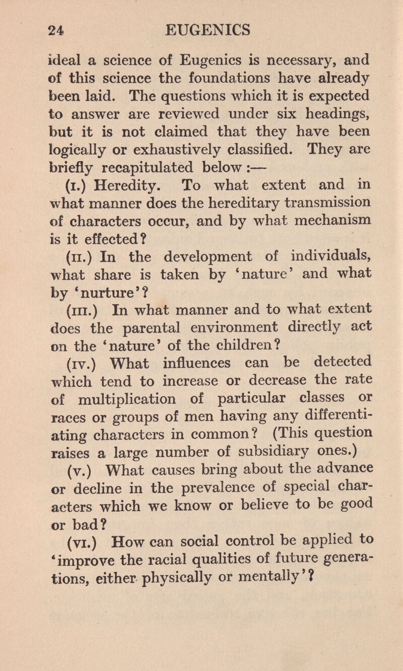 24 EUGENICS ideal a science of Eugenics is necessary, and of this science the foundations have already been laid. The questions which it is expected to answer are reviewed under six headings, but it is not claimed that they have been logically or exhaustively classified. They are briefly recapitulated below ;— (i.) Heredity. To what extent and in what manner does the hereditary transmission of characters occur, and by what mechanism is it effected? (ii.) In the development of individuals, what share is taken by 'nature' and what by 'nurture'? (ill.) In what manner and to what extent does the parental environment directly act on the 'nature' of the children? (iv.) What influences can be detected which tend to increase or decrease the rate of multiplication of particular classes or races or groups of men having any differenti¬ ating characters in common? (This question raises a large number of subsidiary ones.) (v.) What causes bring about the advance or decline in the prevalence of special cliar- acters which we know or believe to be good or bad? (vi.) How can social control be applied to 'improve the racial qualities of future genera¬ tions, either physically or mentally ' ?