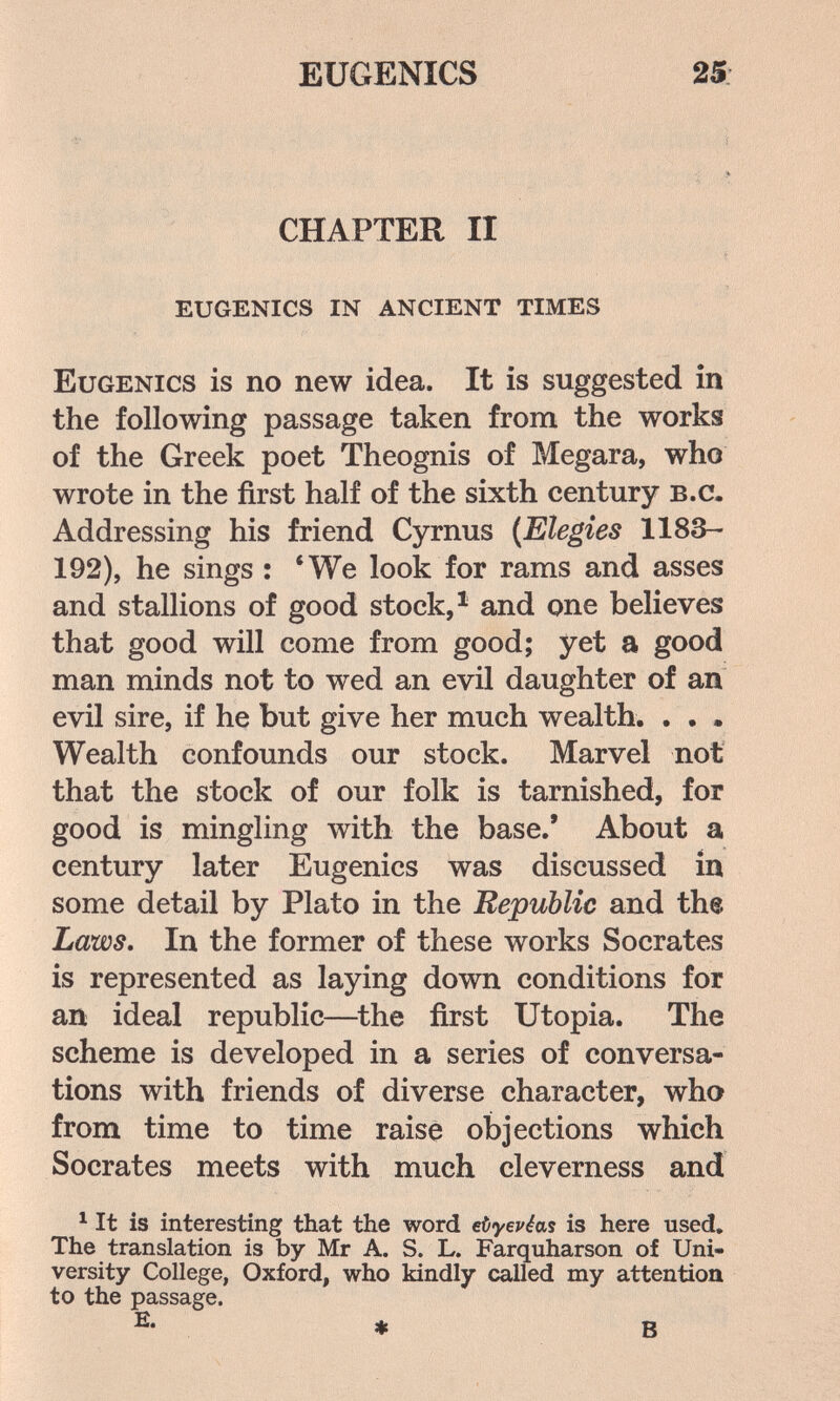EUGENICS 25: CHAPTER II eugenics in ancient times Eugenics is no new idea. It is suggested in the following passage taken from the works of the Greek poet Theognis of Megara, who wrote in the first half of the sixth century b.c. Addressing his friend Cyrnus (Elegies 1183- 192), he sings : *We look for rams and asses and stallions of good stock, ^ and one believes that good will come from good; yet a good man minds not to wed an evil daughter of an evil sire, if he but give her much wealth. . . . Wealth confounds our stock. Marvel not that the stock of our folk is tarnished, for good is mingling with the base,' About a century later Eugenics was discussed in some detail by Plato in the Republic and th® Laws, In the former of these works Socrates is represented as laying down conditions for an ideal republic—^the first Utopia. The scheme is developed in a series of conversa¬ tions with friends of diverse character, who from time to time raise objections which Socrates meets with much cleverness and ^ It is interesting that the word eùyepéas is here used. The translation is by Mr A. S. L. Farquharson of Uni¬ versity College, Oxford, who kindly called my attention to the passage. E- » В