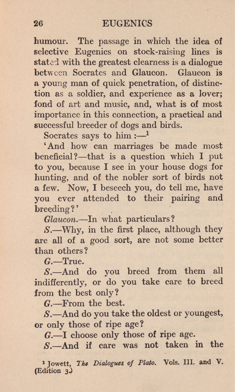 26 EUGENICS humour. The passage in which the idea of selective Eugenics on stock-raising hnes is stated with the greatest clearness is a dialogue between Socrates and Glaucon. Glaucon is a young man of quick penetration, of distinc¬ tion as a soldier, and experience as a lover; fond of art and music, and, what is of most importance in this connection, a practical and successful breeder of dogs and birds. Socrates says to him :—^ *And how can marriages be made most beneficial?—that is a question which I put to you, because I see in your house dogs for hunting, and of the nobler sort of birds not a few. Now, I beseech you, do tell me, have you ever attended to their pairing and breeding ? ' Glaucon.—In what particulars? S.—Why, in the first place, although they are all of a good sort, are not some better than others? G,—True. S,—^And do you breed from them all indifferently, or do you take care to breed from the best only? G,—^From the best. S.—^And do you take the oldest or youngest, or only those of ripe age? G.—I choose only those of ripe age. S,—^And if care was not taken in the * Jowett, Ths Dialogues of Plato. Vols. III. and V. (Edition 3.}