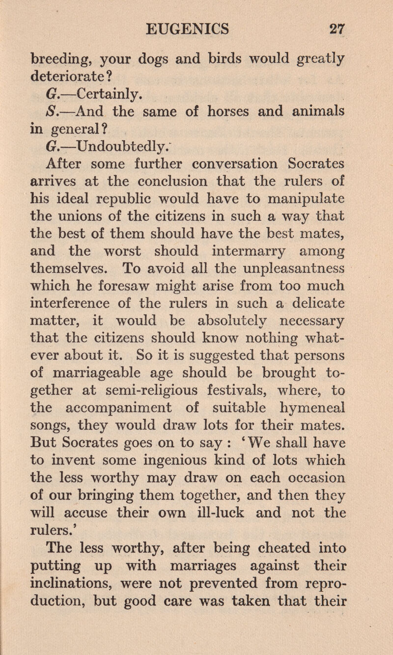EUGENICS 27 breeding, your dogs and birds would greatly deteriorate? G.—Certainly. /9.—And the same of horses and animals in general? 6r.—Undoubtedly. After some further conversation Socrates arrives at the conclusion that the rulers of his ideal republic would have to manipulate the unions of the citizens in such a way that the best of them should have the best mates, and the worst should intermarry among themselves. To avoid all the unpleasantness which he foresaw might arise from too much interference of the rulers in such a delicate matter, it w^uld be absolutely necessary that the citizens should know nothing what¬ ever about it. So it is suggested that persons of marriageable age should be brought to¬ gether at semi-religious festivals, where, to the accompaniment of suitable hymeneal songs, they would draw lots for their mates. But Socrates goes on to say : *We shall have to invent some ingenious kind of lots which the less worthy may draw on each occasion of our bringing them together, and then they will accuse their own ill-luck and not the rulers.' The less worthy, after being cheated into putting up with marriages against their inclinations, were not prevented from repro¬ duction, but good care was taken that their