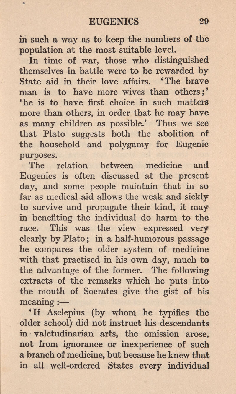 EUGENICS 29 in such a way as to keep the numbers of the population at the most suitable level. In time of war, those who distinguished themselves in battle were to be rewarded by State aid in their love affairs. 'The brave man is to have more wives than others;' *he is to have first choice in such matters more than others, in order that he may have as many children as possible.' Thus we see that Plato suggests both the abolition of the household and polygamy for Eugenic purposes. The relation between medicine and Eugenics is often discussed at the present day, and some people maintain that in so far as medical aid allows the weak and sickly to survive and propagate their kind, it may in benefiting the individual do harm to the race. This was the view expressed very clearly by Plato ; in a half-humorous passage he compares the older system of medicine with that practised in his own day, much to the advantage of the former. The following extracts of the remarks which he puts into the mouth of Socrates give the gist of his meaning :— 'If Asclepius (by whom he typifies the older school) did not instruct his descendants in valetudinarian arts, the omission arose, not from ignorance or inexperience of such a branch of medicine, but because he knew that in all well-ordered States every individual
