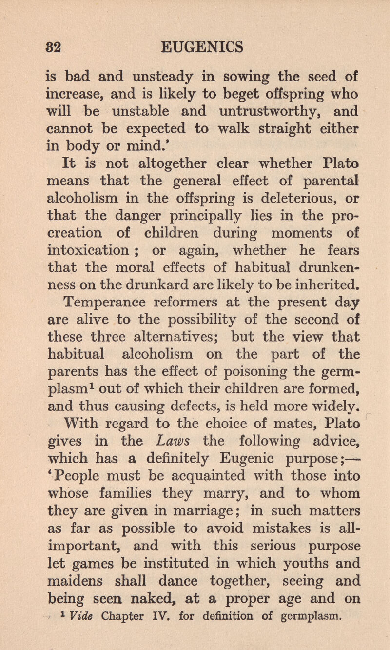 32 EUGENICS is bad and unsteady in sowing the seed of increase, and is likely to beget offspring who will be unstable and untrustworthy, and cannot be expected to walk straight either in body or mind.' It is not altogether clear whether Plato means that the general effect of parental alcoholism in the offspring is deleterious, or that the danger principally lies in the pro¬ creation of children during moments of intoxication ; or again, whether he fears that the moral effects of habitual drunken¬ ness on the drunkard are likely to be inherited. Temperance reformers at the present day are alive to the possibility of the second of these three alternatives; but the view that habitual alcoholism on the part of the parents has the effect of poisoning the germ- plasm ^ out of which their children are formed, and thus causing defects, is held more widely. With regard to the choice of mates, Plato gives in the Laws the following advice, which has a definitely Eugenic purpose;— * People must be acquainted with those into whose families they marry, and to whom they are given in marriage; in such matters as far as possible to avoid mistakes is all- important, and with this serious purpose let games be instituted in which youths and maidens shall dance together, seeing and being seen naked, at a proper age and on • ^ Vide Chapter IV. for definition of germplasm.