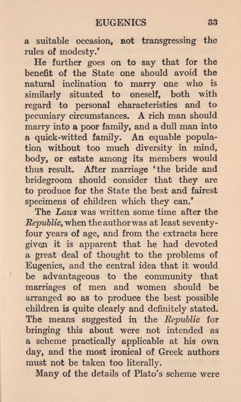 EUGENICS 33 a suitable occasion, not transgressing the rules of modesty.* He further goes on to say that for the benefit of the State one should avoid the natural inclination to marry one who is similarly situated to oneself, both with regard to personal characteristics and to pecuniary circumstances. A rich man should marry into a poor family, and a dull man into a quick-witted family. Ад equable popula¬ tion without top much diversity in mind, body, or estate among its members would thus result. After marriage 4he bride and bridegroom should consider that they are to produce for the State the best and fairest specimens of children which they can.' The Laws was written some time after the when the author was at least seventy- four years of age, and from the extracts here given it is apparent that he had devoted a great deal of thought to the problems of Eugenics, and the central idea that it would be advantageous to the community that marriages of men and women should be arranged so as to produce the best possible children is quite clearly and definitely stated. The means suggested in the Republic for bringing this about were not intended as a scheme practically applicable at his own day, and the most ironical of Greek authors must not be taken too literally. Many of the details of Plato's scheme were