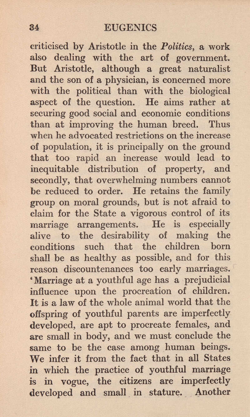 34 EUGENICS criticised by Aristotle in the Politics, a work also dealing with the art of government. But Aristotle, although a great naturalist and the son of a physician, is concerned more with the political than with the biological aspect of the question. He aims rather at securing good social and economic conditions than at improving the human breed. Thus when he advocated restrictions on the increase of population, it is principally on the ground that too rapid an increase would lead to inequitable distribution of property, and secondly, that overwhelming numbers cannot be reduced to order. He retains the family group on moral grounds, but is not afraid to claim for the State a vigorous control of its marriage arrangements. He is especially alive to the desirability of making the conditions such that the children born shall be as healthy as possible, and for this reason discountenances too early marriages. * Marriage at a youthful age has a prejudicial influence upon the procreation of children. It is a law of the whole animal world that the offspring of youthful parents are imperfectly developed, are apt to procreate females, and are small in body, and we must conclude the same to be the case among human beings. We infer it from the fact that in all States in which the practice of youthful marriage is in vogue, the citizens are imperfectly developed and small in stature. Another