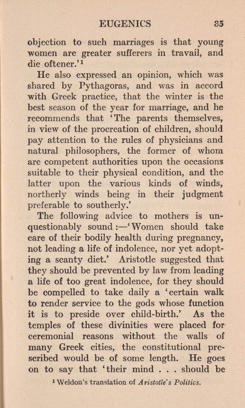EUGENICS 85 objection to such marriages is that youiig women are greater sufferers in travail, and die of tener. He also expressed an opinion, which was shared by Pythagoras, and was in accord with Greek practice, that the winter is the best season of the year for marriage, and he recommends that 'The parents themselves, in view of the procreation of children, should pay attention to the rules of physicians and natural philosophers, the former of whom are competent authorities upon the occasions suitable to their physical condition, and the latter upon the various kinds of winds, northerly winds being in their judgment preferable to southerly.' The following advice to mothers is un¬ questionably sound :—* Women should take care of their bodily health during pregnancy, not leading a life of indolence, nor yet adopt¬ ing a scanty diet.' Aristotle suggested that they should be prevented by law from leading a life of too great indolence, for they should be compelled to take daily a * certain walk to render service to the gods whose function it is to preside over child-birth.' As the temples of these divinities were placed for ceremonial reasons without the walls of many Greek cities, the constitutional pre¬ scribed would be of some length. He goes on to say that 4heir mind . . . should be * Weldon's translation of Aristotle s Politics.