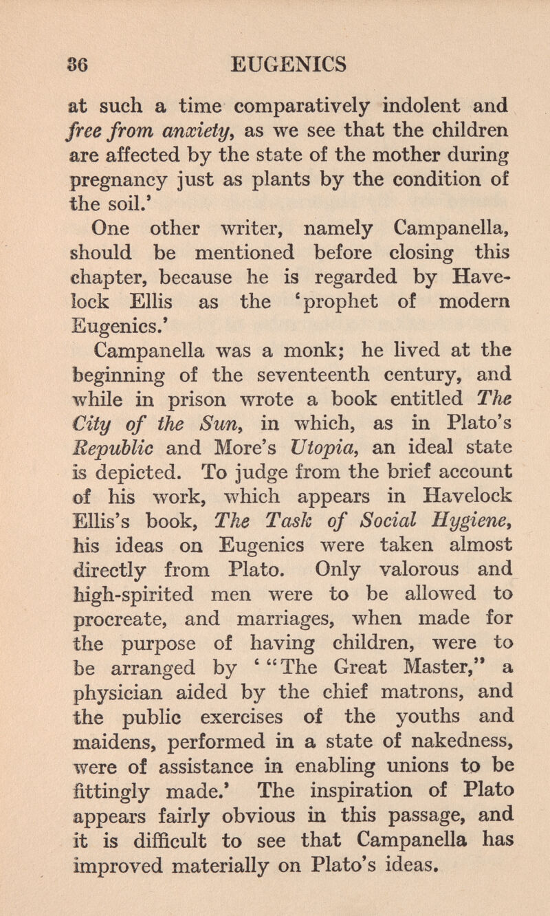 36 EUGENICS at such a time comparatively indolent and free from anxiety^ as we see that the children are affected by the state of the mother dm-ing pregnancy just as plants by the condition of the soil.' One other writer, namely Campanella, should be mentioned before closing this chapter, because he is regarded by Have- lock Ellis as the ' prophet of modern Eugenics/ Campanella was a monk; he lived at the beginning of the seventeenth century, and while in prison wrote a book entitled The City of the Sun, in which, as in Plato's Republic and More's Utopia, an ideal state is depicted. To judge from the brief account of his work, which appears in Havelock Ellis's book. The Task of Social Hygiene, his ideas on Eugenics were taken almost directly from Plato. Only valorous and high-spirited men луеге to be allowed to procreate, and marriages, when made for the purpose of having children, were to be arranged by ' The Great Master, a physician aided by the chief matrons, and the public exercises of the youths and maidens, performed in a state of nakedness, were of assistance in enabling unions to be fittingly made.' The inspiration of Plato appears fairly obvious in this passage, and it is difficult to see that Campanella has improved materially on Plato's ideas.