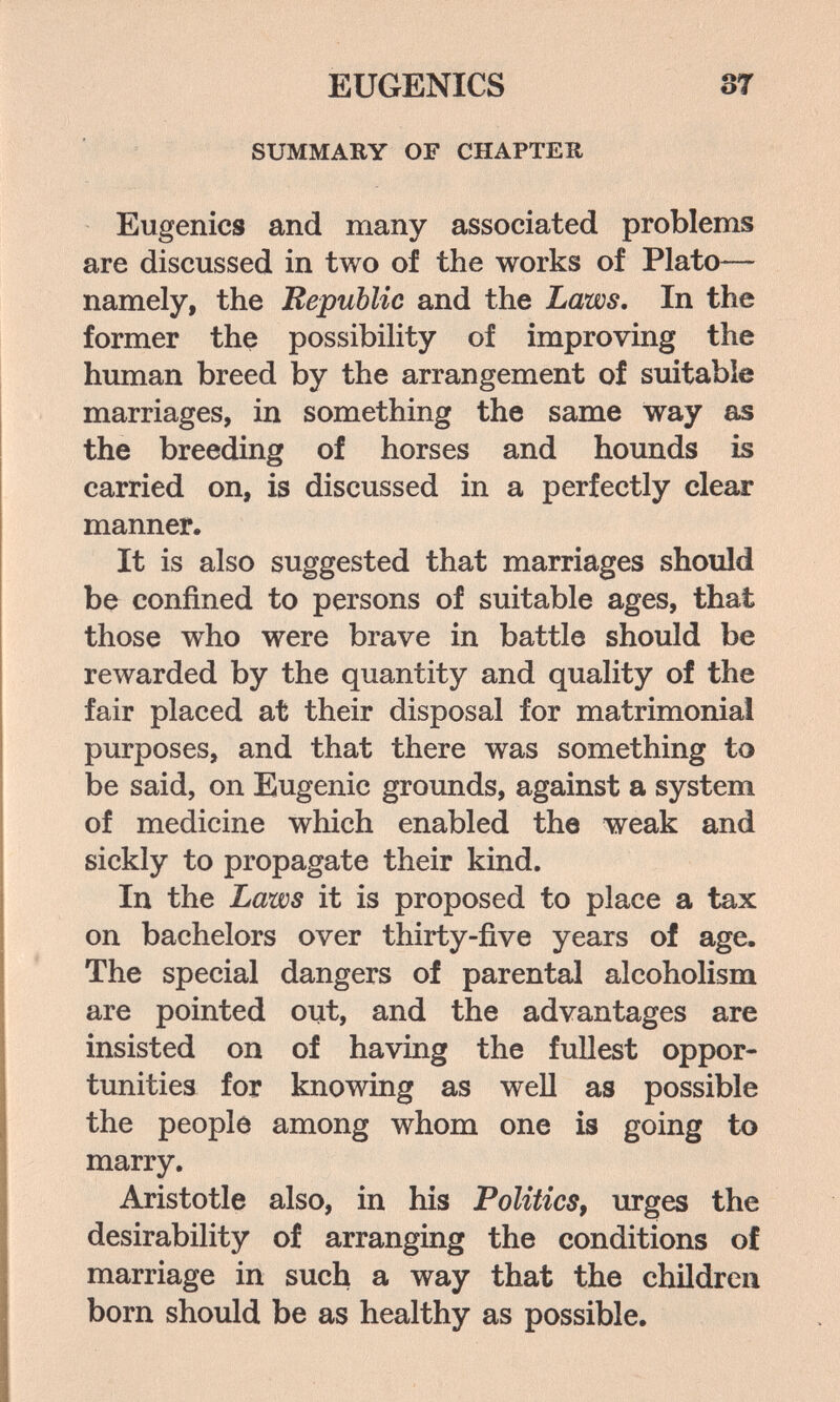 EUGENICS ST SUMMARY OF CHAPTER Eugenics and many associated problems are discussed in two of the works of Plato— namely, the Republic and the Laws, In the former the possibility of improving the human breed by the arrangement of suitable marriages, in something the same way as the breeding of horses and hounds is carried on, is discussed in a perfectly clear manner. It is also suggested that marriages should be confined to persons of suitable ages, that those who were brave in battle should be reлvarded by the quantity and quality of the fair placed at their disposal for matrimonial purposes, and that there was something to be said, on Eugenic grounds, against a system of medicine which enabled the weak and sickly to propagate their kind. In the Laws it is proposed to place a tax on bachelors over thirty-five years of age. The special dangers of parental alcoholism are pointed out, and the advantages are insisted on of having the fullest oppor¬ tunities for knowing as well as possible the people among whom one is going to marry. Aristotle also, in his Politics^ urges the desirability of arranging the conditions of marriage in such a way that the children born should be as healthy as possible.