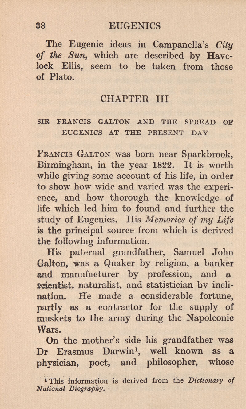 38 EUGENICS The Eugenic ideas in Campanella's City of the Sun, which are described by Have- lock Ellis, seem to be taken from those of Plato. CHAPTER III sir francis galton and the spread of eugenics at the present day Francis Galton was born near Sparkbrook, Birmingham, in the year 1822. It is worth while giving some account of his life, in order to show how wide and varied was the experi¬ ence, and how thorough the knowledge of life which led him to found and further the study of Eugenics. His Memories of my Life is the principal source from which is derived the following information. H^ paternal grandfather, Samuel John Galton, was a Quaker by religion, a banker &nd manufacturer by profession, and a scientist, naturalist, and statistician bv incli¬ nation. He made a considerable fortune, partly as a contractor for the supply of muskets to the army during the Napoleonic Wars. On the mother's side his grandfather was Dr Erasmus Darwin^, well known as a physician, poet, and philosopher, whose > This information is derived from the Dictionary of National Biography.