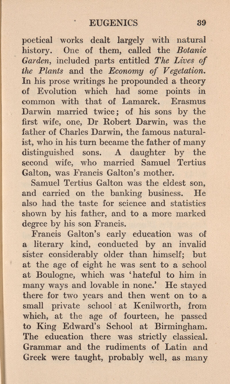 EUGENICS 39 poetical works dealt largely with natural history. One of them, called the Botanic Garden, included parts entitled The Lives of the Plants and the Economy of Vegetation. In his prose writings he propounded a theory of Evolution which had some points in common with that of Lamarck. Erasmus Darwin married twice; of his sons by the first wife, one, Dr Robert Darwin, was the father of Charles Darwin, the famous natural¬ ist, who in his turn became the father of many distinguished sons. A daughter by the second wife, who married Samuel Tertius Galton, was Francis Galton's mother. Samuel Tertius Galton was the eldest son, and carried on the banking business. He also had the taste for science and statistics shown by his father, and to a more marked degree by his son Francis. Francis Galton's early education was of a literary kind, conducted by an invalid sister considerably older than himself; but at the age of eight he was sent to a school at Boulogne, which was * hateful to him in many ways and lovable in none.' He stayed there for two years and then went on to a small private school at Kenilworth, from which, at the age of fourteen, he passed to King Edward's School at Birmingham. The education there was strictly classical. Grammar and the rudiments of Latin and Greek were taught, probably well, as many