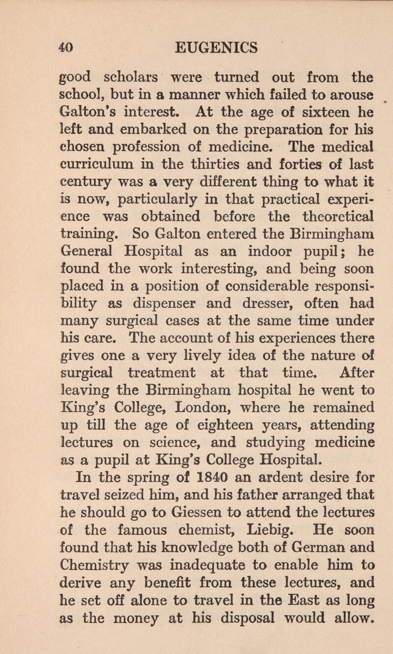40 EUGENICS good scholars were turned out from the school, but in a manner which failed to arouse * Ф Gaiton's interest. At the age of sixteen he left and embarked on the preparation for his chosen profession of medicine. The medical curriculum in the thirties and forties of last century was a very different thing to what it is now, particularly in that practical experi¬ ence was obtained before the theoretical training. So Galton entered the Birmingham General Hospital as an indoor pupil ; he found the work interesting, and being soon placed in a position of considerable responsi¬ bility as dispenser and dresser, often had many surgical cases at the same time under Ms care. The account of his experiences there gives one a very lively idea of the nature of surgical treatment at that time. After leaving the Birmingham hospital he went to King's College, London, where he remained up till the age of eighteen years, attending lectures on science, and studying medicine as a pupil at King's College Hospital. In the spring of 1840 an ardent desire for travel seized him, and his father arranged that he should go to Giessen to attend the lectures of the famous chemist, Liebig. He soon found that his knowledge both of German and Chemistry was inadequate to enable him to derive any benefit from these lectures, and he set off alone to travel in the East as long as the money at his disposal would allow.