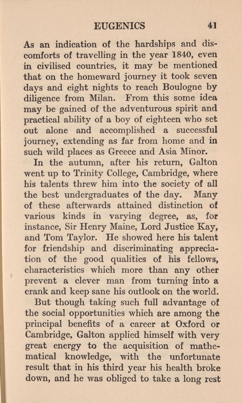 EUGENICS 41 As an indication of the hardships and dis¬ comforts of travelling in the year 1840, even in civilised countries, it may be mentioned that on the homeward journey it took seven days and eight nights to reach Boulogne by diligence from Milan. From this some idea may be gained of the adventurous spirit and practical ability of a boy of eighteen who set out alone and accomplished a successful journey, extending as far from home and in such wild places as Greece and Asia Minor. In the autumn, after his return, Galton went up to Trinity College, Cambridge, where his talents threw him into the society of all the best undergraduates of the day. Many of these afterwards attained distinction of various kinds in varying degree, as, for instance, Sir Henry Maine, Lord Justice Kay, and Tom Taylor. He showed here his talent for friendship and discriminating apprecia¬ tion of the good qualities of his fellows, characteristics which more than any other prevent a clever man from turning into a crank and keep sane his outlook on the world. But though taking such full advantage of the social opportunities which are among the principal benefits of a career at Oxford or Cambridge, Galton applied himself with very great energy to the acquisition of mathe¬ matical knowledge, with the unfortunate result that in his third year his health broke down, and he was obliged to take a long rest