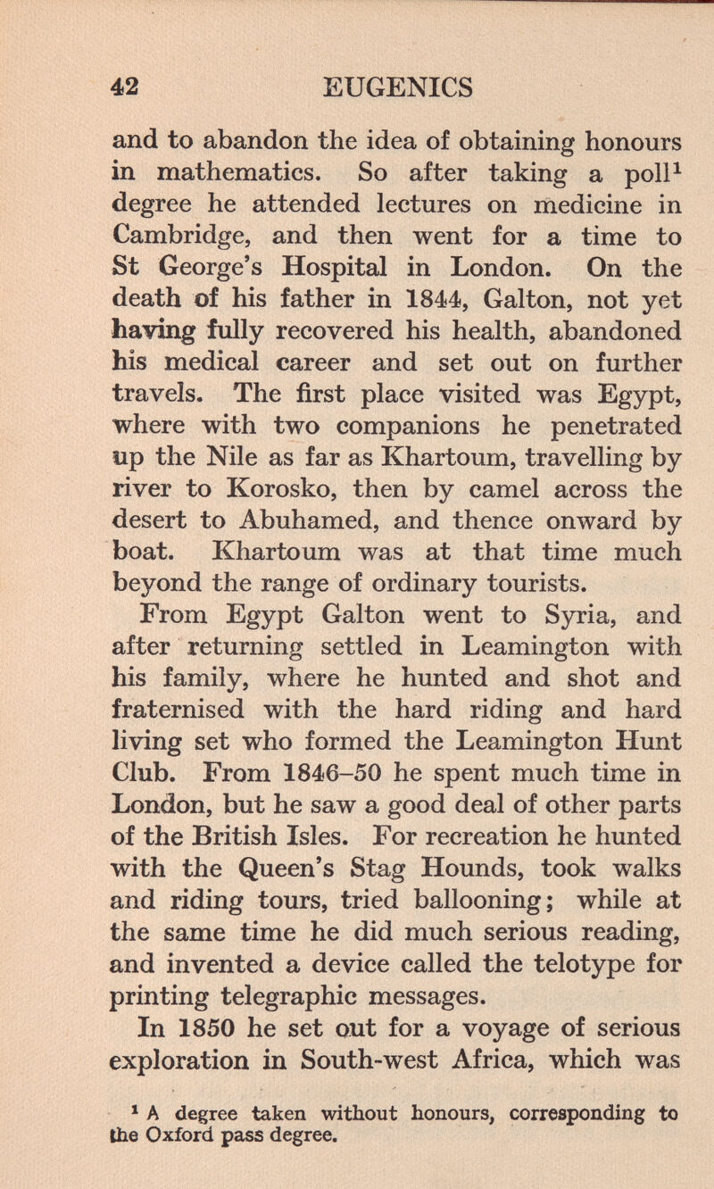 42 EUGENICS and to abandon the idea of obtaining honours in mathematics. So after taking a poll^ degree he attended lectures on medicine in Cambridge, and then went for a time to St George's Hospital in London. On the death of his father in 1844, Galton, not yet having fully recovered his health, abandoned his medical career and set out on further travels. The first place visited was Egypt, where with two companions he penetrated îip the Nile as far as Khartoum, travelling by river to Korosko, then by camel across the desert to Abuhamed, and thence onward by boat. Khartoum was at that time much beyond the range of ordinary tourists. From Egypt Galton went to Syria, and after returning settled in Leamington with his family, where he hunted and shot and fraternised with the hard riding and hard living set who formed the Leamington Hunt Club. From 1846-50 he spent much time in London, but he saw a good deal of other parts of the British Isles. For recreation he hunted with the Queen's Stag Hounds, took walks and riding tours, tried ballooning; while at the same time he did much serious reading, and invented a device called the telotype for printing telegraphic messages. In 1850 he set out for a voyage of serious exploration in South-west Africa, which was * A degree taken without honours, corresponding to Ihe Oxford pass degree.
