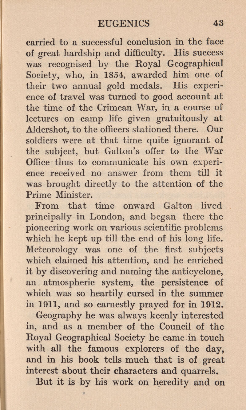 EUGENICS 43 carried to a successful conclusion in the face of great hardship and difficulty. His success was recognised by the Royal Geographical Society, who, in 1854, awarded him one of their two annual gold medals. His experi¬ ence of travel was turned to good accoimt at the time of the Crimean War, in a course of lectures on camp life given gratuitously at Aldershot, to the officers stationed there. Our soldiers were at that time quite ignorant of the subject, but Galton's offer to the War Office thus to communicate his own experi¬ ence received no answer from them till it was brought directly to the attention of the Prime Minister. From that time onward Galton lived principally in London, and began there the pioneering work on various scientific problems which he kept up till the end of his long life. Meteorology was one of the first subjects which claimed his attention, and he enriched it by discovering and naming the anticyclone, an atmospheric system, the persistence of which was so heartily cursed in the summer in 1911, and so earnestly prayed for in 1912. Geography he was always keenly interested in, and as a member of the Council of the Royal Geographical Society he came in touch with all the famous explorers of the day, and in his book tells much that is of great interest about their characters and quarrels. But it is by his work on heredity and on