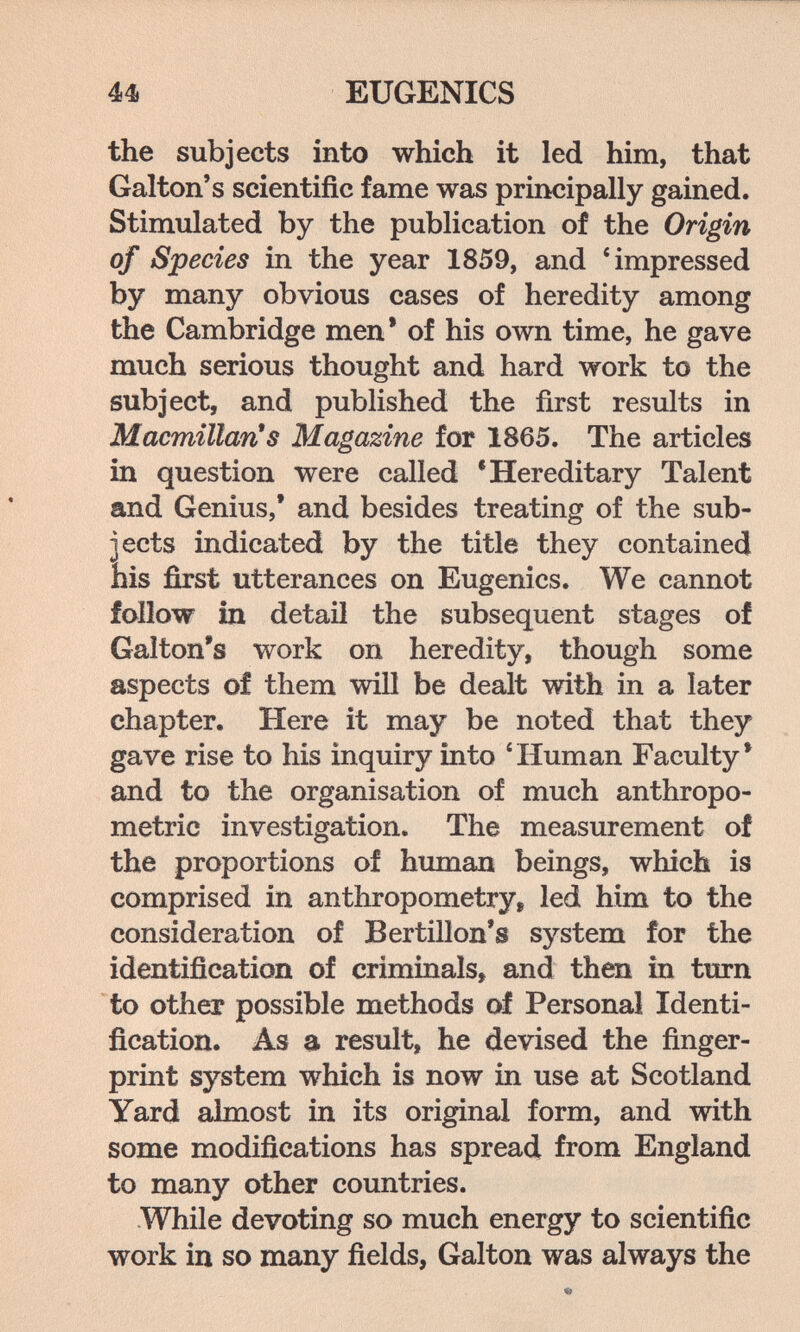 44i EUGENICS the subjects into which it led him, that Galton's scientific fame was principally gained. Stimulated by the publication of the Origin of Species in the year 1859, and 'impressed by many obvious cases of heredity among the Cambridge men* of his own time, he gave much serious thought and hard work to the subject, and published the first results in MacmillarCs Magazine for 1865. The articles in question were called 'Hereditary Talent and Genius,' and besides treating of the sub¬ jects indicated by the title they contained his first utterances on Eugenics. We cannot follow in detail the subsequent stages of Galton's work on heredity, though some aspects of them will be dealt with in a later chapter. Here it may be noted that they gave rise to his inquiry into * Human Faculty* and to the organisation of much anthropo¬ metric investigation. The measurement of the proportions of himaan beings, which is comprised in anthropometry^ led him to the consideration of Bertillon's system for the identification of criminals, and then in turn to other possible methods of Personal Identi¬ fication. As a result, he devised the finger¬ print system which is now in use at Scotland Yard almost in its original form, and with some modifications has spread from England to many other countries. While devoting so much energy to scientific work in so many fields, Galton was always the