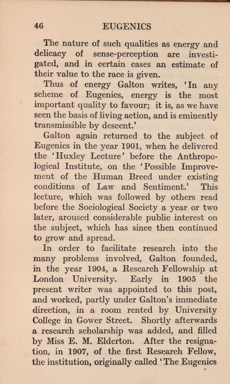 46 EUGENICS The nature of such quahties as energy and delicacy of sense-perception are investi¬ gated, and in certain cases an estimate of their value to the race is given. Thus of energy Galton writes, * In any scheme of Eugenics, energy is the most important quality to favour; it is, as we have seen the basis of living action, and is eminently transmissible by descent.' Galton again returned to the subject of Eugenics in the year 1901, when he delivered the 'Huxley Lecture' before the Anthropo¬ logical Institute, on the 'Possible Improve¬ ment of the Human Breed under existing conditions of Law and Sentiment.' This lecture, which was followed by others read before the Sociological Society a year or two later, aroused considerable public interest on the subject, which has since then continued to grow and spread. In order to facilitate research into the many problems involved, Galton founded, in the year 1904, a Research Fellowship at London University. Early in 1905 the present writer was appointed to this post, and worked, partly under Galton's immediate direction, in a room rented by University College in Gower Street. Shortly afterwards a research scholarship was added, and filled by Miss E. M. Elderton. After the resigna¬ tion, in 1907, of the first Research Fellow, the institution, originally called 'The Eugenics