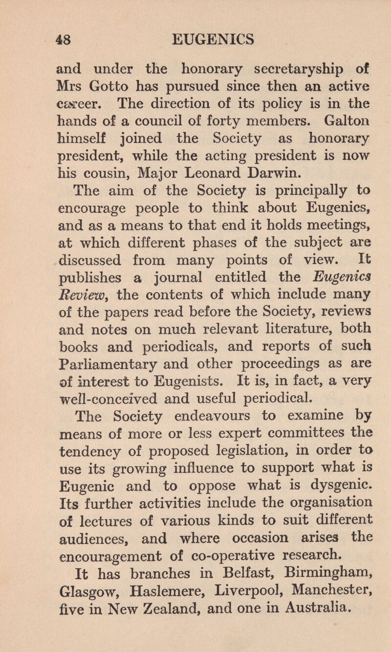 48 EUGENICS and under the honorary secretaryship of Mrs Gotto has pursued since then an active ca-reer. The direction of its policy is in the hands of a council of forty members. Galton himself joined the Society as honorary president, while the acting president is now his cousin, Major Leonard Darwin. The aim of the Society is principally to encourage people to think about Eugenics, and as a means to that end it holds meetings, at which different phases of the subject are discussed from many points of view. It publishes a journal entitled the Eugenics BevieWy the contents of which include many of the papers read before the Society, reviews and notes on much relevant literature, both books and periodicals, and reports of such Parliamentary and other proceedings as are of interest to Eugenists. It is, in fact, a very weil-conceived and useful periodical. The Society endeavours to examine by means of more or less expert committees the tendency of proposed legislation, in order to use its growing influence to support what is Eugenic and to oppose what is dysgenic. Its further activities include the organisation of lectures of various kinds to suit different audiences, and where occasion arises the encouragement of co-operative research. It has branches in Belfast, Birmingham, Glasgow, Haslemere, Liverpool, Manchester, five in New Zealand, and one in Australia.