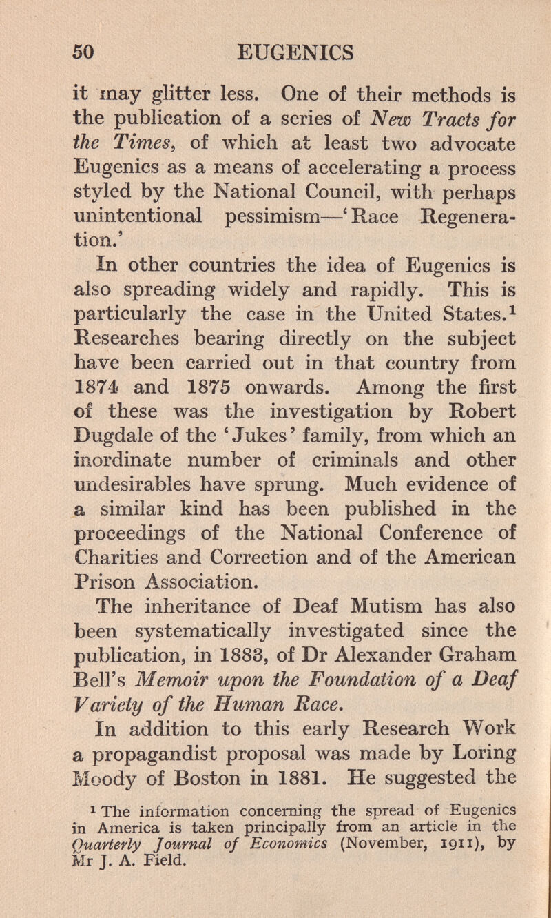 50 EUGENICS it may glitter less. One of their methods is the publication of a series of New Tracts for the Times, of which at least two advocate Eugenics as a means of accelerating a process styled by the National Council, with perhaps unintentional pessimism—' Race Regenera¬ tion.' In other countries the idea of Eugenics is also spreading widely and rapidly. This is particularly the case in the United States. ^ Researches bearing directly on the subject have been carried out in that country from 1874 and 1875 onwards. Among the first of these was the investigation by Robert Dugdale of the * Jukes ' family, from which an inordinate number of criminals and other undesirables have sprung. Much evidence of a similar kind has been published in the proceedings of the National Conference of Charities and Correction and of the American Prison Association. The inheritance of Deaf Mutism has also been systematically investigated since the publication, in 1883, of Dr Alexander Graham Bell's Memoir upon the Foundation of a Deaf Variety of the Human Race. In addition to this early Research Work a propagandist proposal was made by Loring Moody of Boston in 1881. He suggested the 1 The information concerning the spread of Eugenics in America is taken principally from an article in the Quarterly Journal of Economics (November, 1911)» by Mr J. A. Field.