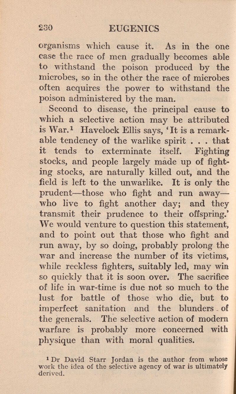 230 EUGENICS organisms which cause it. As in the one case the race of men gradually becomes able to withstand the poison produced by the microbes, so in the other the race of microbes often acquires the power to withstand the poison administered by the man. Second to disease, the principal cause to which a selective action may be attributed is War.^ Havelock Ellis says, 'It is a remark¬ able tendency of the warlike spirit , . . that it tends to exterminate itself. Fighting stocks, and people largely made up of fight¬ ing stocks, are naturally killed out, and the field is left to the unwarlike. It is only the prudent—those who fight and run away— who live to fight another day; and they transmit their prudence to their offspring.* We would venture to question this statement, and to point out that those who fight and run away, by so doing, probably prolong the war and increase the number of its victims, while reckless fighters, suitably led, may win so quickly that it is soon over. The sacrifice of life in war-time is due not so much to the lust for battle of those who die, but to imperfect sanitation and the blunders. of the generals. The selective action of modern warfare is probably more concerned with physique than with moral qualities. ^ Dr David Starr Jordan is the author from whose work the idea of the selective agency of war is ultimately derived.